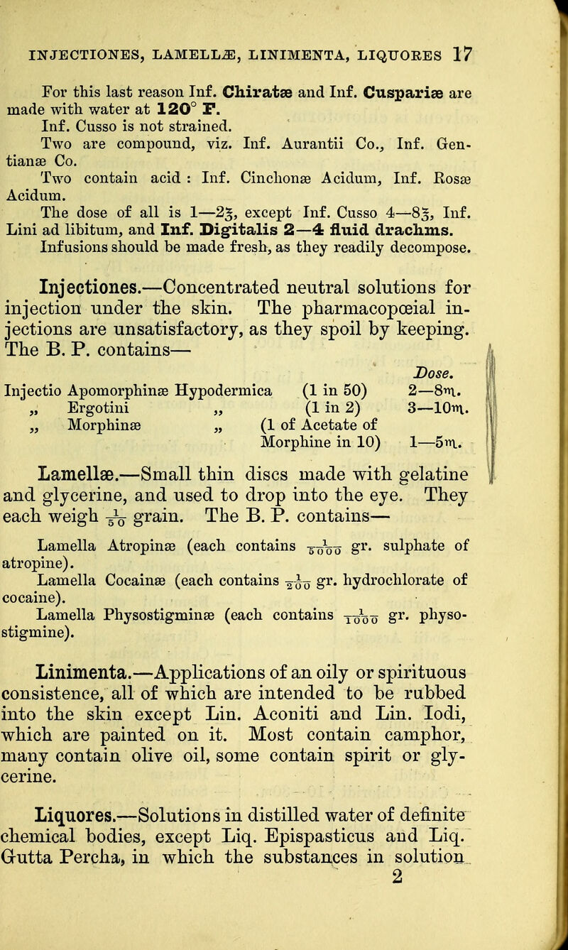 For this last reason Inf. Chiratse and Inf. Cuspariae are made with water at 120° P. Inf. Cusso is not strained. Two are compound, viz. Inf. Aurantii Co., Inf. Gen- tian se Co. Two contain acid : Inf. Cinchonse Acidum, Inf. Rosse Acidum. The dose of all is 1—except Inf. Cusso 4—8£, Inf. Lini ad libitum, and Inf. Digitalis 2—4 fluid drachms. Infusions should be made fresh, as they readily decompose. Injectiones.—Concentrated neutral solutions for injection under the skin. The pharmacopoeial in- jections are unsatisfactory, as they spoil by keeping. The B. P. contains— Lamellae.—Small thin discs made with gelatine and glycerine, and used to drop into the eye. They each weigh grain. The B. P. contains— Lamella Atropinse (each contains -g^Vo gr« sulphate of atropine). Lamella Cocainse (each contains gr. hydrochlorate of cocaine). Lamella Physostigminse (each contains gr. physo- stigmine). Linimenta.—Applications of an oily or spirituous consistence, all of which are intended to be rubbed into the skin except Lin. Aconiti and Lin. Iodi, which are painted on it. Most contain camphor, many contain olive oil, some contain spirit or gly- cerine. Liquores.—Solutions in distilled water of definite chemical bodies, except Liq. Epispasticus and Liq. G-utta Percha, in which the substances in solution Injectio Apomorphinse Hypodermica (1 in 50) „ Ergotini „ (1 in 2) „ Morphinse „ (1 of Acetate of Morphine in 10) Dose. 2— 8m. 3— 10m. 1—5m. 2
