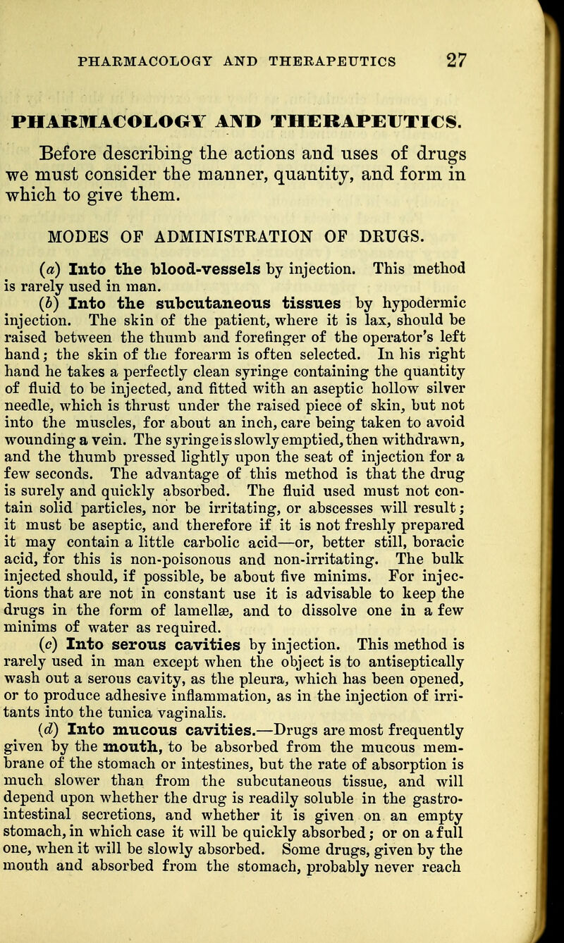 PHARMACOLOOY AND THERAPEUTICS. Before describing the actions and uses of drugs we must consider the manner, quantity, and form in which to give them. MODES OF ADMINISTRATION OF DRUGS. (a) Into the blood-vessels by injection. This method is rarely used in man. (i) Into the subcutaneous tissues by hypodermic injection. The skin of the patient, where it is lax, should be raised between the thumb and forefinger of the operator's left hand; the skin of the forearm is often selected. In his right hand he takes a perfectly clean syringe containing the quantity of fluid to be injected, and fitted with an aseptic hollow silver needle, which is thrust under the raised piece of skin, but not into the muscles, for about an inch, care being taken to avoid wounding a vein. The syringe is slowly emptied, then withdrawn, and the thumb pressed lightly upon the seat of injection for a few seconds. The advantage of this method is that the drug is surely and quickly absorbed. The fluid used must not con- tain solid particles, nor be irritating, or abscesses will result; it must be aseptic, and therefore if it is not freshly prepared it may contain a little carbolic acid—or, better still, boracic acid, for this is non-poisonous and non-irritating. The bulk injected should, if possible, be about five minims. For injec- tions that are not in constant use it is advisable to keep the drugs in the form of lamellae, and to dissolve one in a few minims of water as required. (c) Into serous cavities by injection. This method is rarely used in man except when the object is to antiseptically wash out a serous cavity, as the pleura, which has been opened, or to produce adhesive inflammation, as in the injection of irri- tants into the tunica vaginalis. {d) Into mucous cavities.—Drugs are most frequently given by the mouth, to be absorbed from the mucous mem- brane of the stomach or intestines, but the rate of absorption is much slower than from the subcutaneous tissue, and will depend upon whether the drug is readily soluble in the gastro- intestinal secretions, and whether it is given on an empty stomach, in which case it will be quickly absorbed; or on a full one, when it will be slowly absorbed. Some drugs, given by the mouth and absorbed from the stomach, probably never reach
