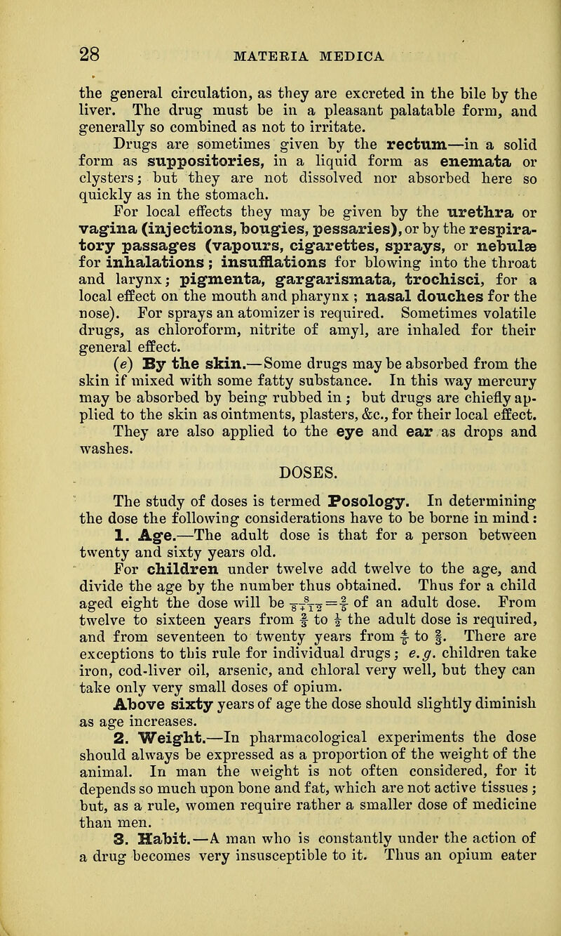 the general circulation, as they are excreted in the hile by the liver. The drug must be in a pleasant palatable form, and generally so combined as not to irritate. Drugs are sometimes given by the rectum—in a solid form as suppositories, in a liquid form as enemata or clysters; but they are not dissolved nor absorbed here so quickly as in the stomach. For local effects they may be given by the urethra or vagina (injections, bougies, pessaries), or by the respira- tory passages (vapours, cigarettes, sprays, or nebulae for inhalations; insufflations for blowing into the throat and larynx; pigmenta, gargarismata, trochisci, for a local effect on the mouth and pharynx ; nasal douches for the nose). For sprays an atomizer is required. Sometimes volatile drugs, as chloroform, nitrite of amyl, are inhaled for their general effect. (e) By the skin.—Some drugs may be absorbed from the skin if mixed with some fatty substance. In this way mercury may be absorbed by being rubbed in ; but drugs are chiefly ap- plied to the skin as ointments, plasters, &c, for their local effect. They are also applied to the eye and ear as drops and washes. DOSES. The study of doses is termed Posolog*y. In determining the dose the following considerations have to be borne in mind: 1. Age.—The adult dose is that for a person between twenty and sixty years old. For children under twelve add twelve to the age, and divide the age by the number thus obtained. Thus for a child aged eight the dose will be 8+8T^=f- °^ an adult dose. From twelve to sixteen years from § to | the adult dose is required, and from seventeen to twenty years from f to §. There are exceptions to this rule for individual drugs; e.g. children take iron, cod-liver oil, arsenic, and chloral very well, but they can take only very small doses of opium. Above sixty years of age the dose should slightly diminish as age increases. 2. Weight.—In pharmacological experiments the dose should always be expressed as a proportion of the weight of the animal. In man the weight is not often considered, for it depends so much upon bone and fat, which are not active tissues; but, as a rule, women require rather a smaller dose of medicine than men. 3. Habit.—A man who is constantly under the action of a drug becomes very insusceptible to it. Thus an opium eater