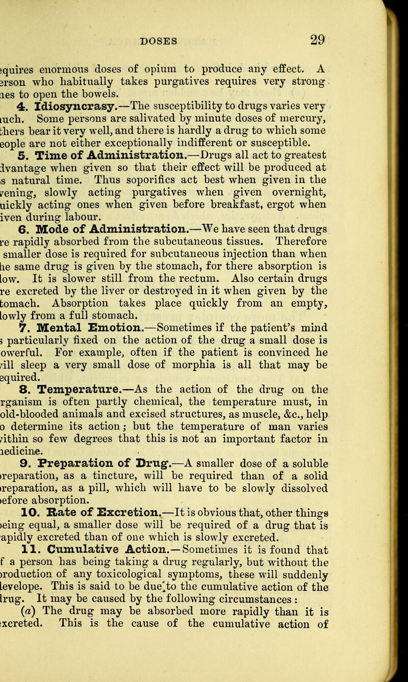 squires enormous doses of opium to produce any effect. A 3rson who habitually takes purgatives requires very strong ies to open the bowels. 4. Idiosyncrasy.—The susceptibility to drugs varies very mch. Some persons are salivated by minute doses of mercury, bhers bear it very well, and there is hardly a drug to which some eople are not either exceptionally indifferent or susceptible. 5. Time of Administration.—Drugs all act to greatest ivantage when given so that their effect will be produced at ,s natural time. Thus soporifics act best when given in the v^ening, slowly acting purgatives when given overnight, uickly acting ones when given before breakfast, ergot when iven during labour. 6. Mode of Administration.—We have seen that drugs re rapidly absorbed from the subcutaneous tissues. Therefore smaller dose is required for subcutaneous injection than when lie same drug is given by the stomach, for there absorption is Low. It is slower still from the rectum. Also certain drugs re excreted by the liver or destroyed in it when given by the tomach. Absorption takes place quickly from an empty, lowly from a full stomach. 7. Mental Emotion.—Sometimes if the patient's mind 3 particularly fixed on the action of the drug a small dose is owerful. For example, often if the patient is convinced he all sleep a very small dose of morphia is all that may be aquired. 8. Temperature.—As the action of the drug on the rganism is often partly chemical, the temperature must, in old-blooded animals and excised structures, as muscle, &c, help o determine its action; but the temperature of man varies athin so few degrees that this is not an important factor in ledicine. 9. Preparation of Drug.—A smaller dose of a soluble •reparation, as a tincture, will be required than of a solid •reparation, as a pill, which will have to be slowly dissolved •efore absorption. 10. Rate of Excretion.—It is obvious that, other things •eing equal, a smaller dose will be required of a drug that is apidly excreted than of one which is slowly excreted. 11. Cumulative Action.—Sometimes it is found that f a person has being taking a drug regularly, but without the >roduction of any toxicological symptoms, these will suddenly levelope. This is said to be duetto the cumulative action of the Irug. It may be caused by the following circumstances : (a) The drug may be absorbed more rapidly than it is ixcreted. This is the cause of the cumulative action of