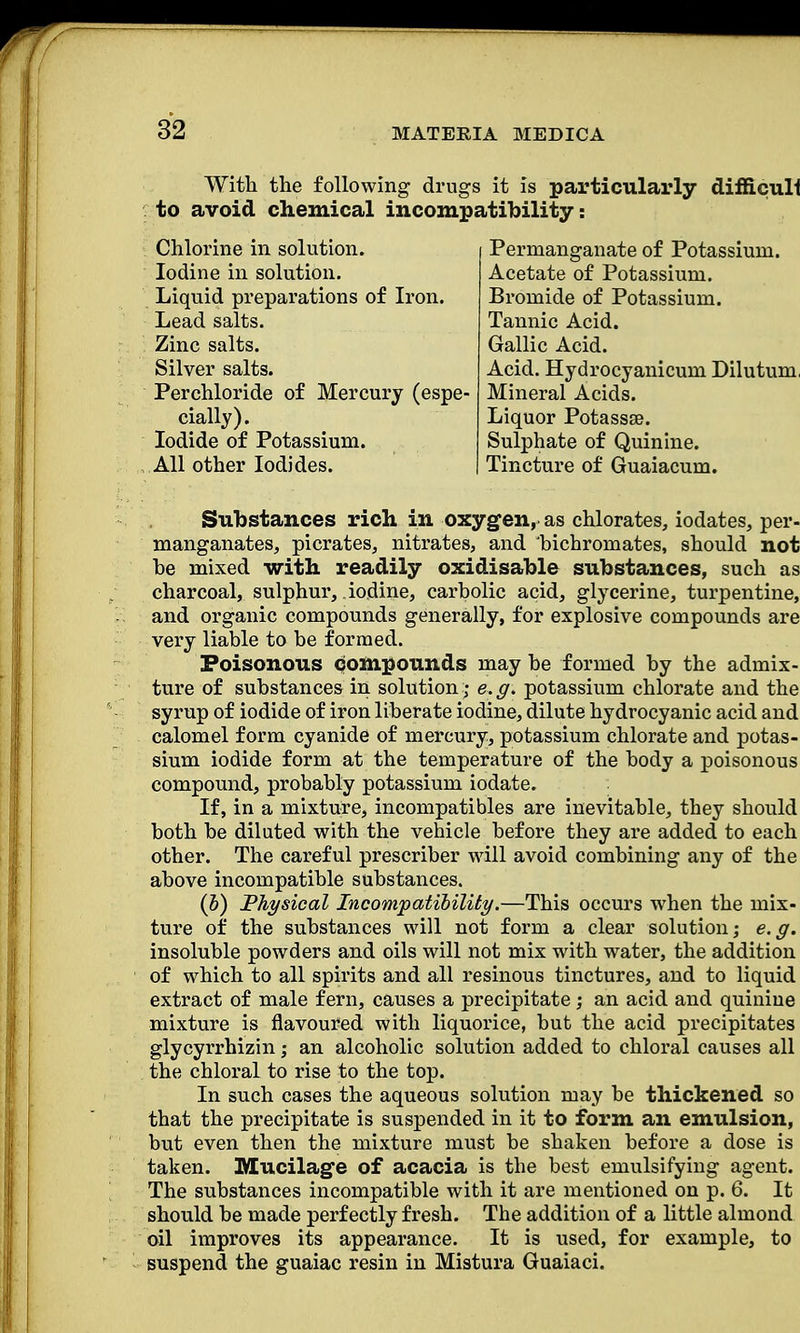 With the following drugs it is particularly difficult to avoid chemical incompatibility: Chlorine in solution. Iodine in solution. Liquid preparations of Iron. Lead salts. Zinc salts. Silver salts. Perchloride of Mercury (espe- cially). Iodide of Potassium. All other Iodides. Permanganate of Potassium. Acetate of Potassium. Bromide of Potassium. Tannic Acid. Gallic Acid. Acid. Hydrocyanicum Dilutum, Mineral Acids. Liquor Potassse. Sulphate of Quinine. Tincture of Guaiacum. Substances rich in oxygen,, as chlorates, iodates, per- manganates, picrates, nitrates, and bichromates, should not he mixed with readily oxidisable substances, such as charcoal, sulphur, iodine, carbolic acid, glycerine, turpentine, and organic compounds generally, for explosive compounds are very liable to be formed. Poisonous compounds may be formed by the admix- ture of substances in solution; e, g. potassium chlorate and the syrup of iodide of iron liberate iodine, dilute hydrocyanic acid and calomel form cyanide of mercury, potassium chlorate and potas- sium iodide form at the temperature of the body a poisonous compound, probably potassium iodate. If, in a mixture, incompatibles are inevitable, they should both be diluted with the vehicle before they are added to each other. The careful prescriber will avoid combining any of the above incompatible substances. (b) Physical Incompatibility.—This occurs when the mix- ture of the substances will not form a clear solution; e.g. insoluble powders and oils will not mix with water, the addition of which to all spirits and all resinous tinctures, and to liquid extract of male fern, causes a precipitate; an acid and quinine mixture is flavoured with liquorice, but the acid precipitates glycyrrhizin; an alcoholic solution added to chloral causes all the chloral to rise to the top. In such cases the aqueous solution may be thickened so that the precipitate is suspended in it to form an emulsion, but even then the mixture must be shaken before a dose is taken. Mucilage of acacia is the best emulsifying agent. The substances incompatible with it are mentioned on p. 6. It should be made perfectly fresh. The addition of a little almond oil improves its appearance. It is used, for example, to suspend the guaiac resin in Mistura Guaiaci.