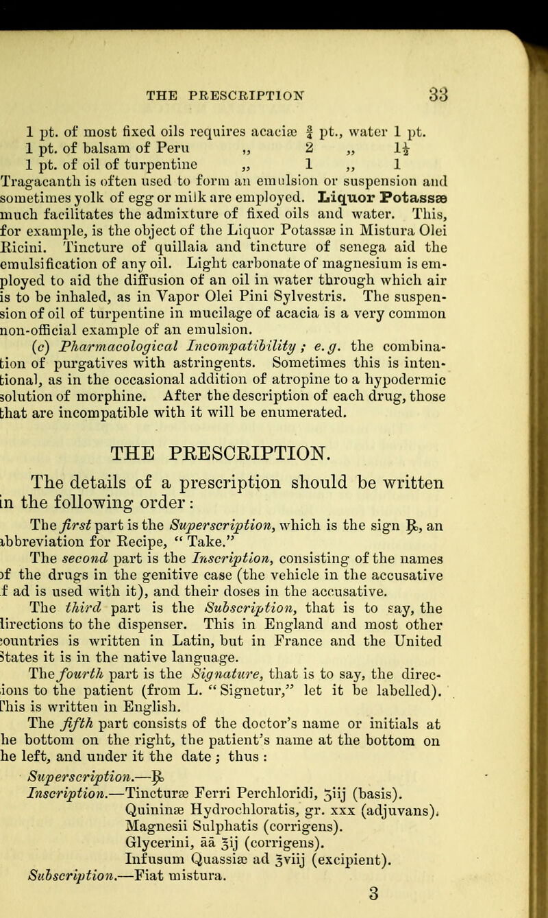 1 pt. of most fixed oils requires acaciae f pt., water 1 pt. 1 pt. of balsam of Peru „ 2 „ 1£ 1 pt. of oil of turpentine „ 1 „ 1 Tragacanth is often used to form an emulsion or suspension and sometimes yolk of egg or milk are employed. Liquor Potassae much facilitates the admixture of fixed oils and water. This, for example, is the object of the Liquor Potassae in Mistura Olei Pacini. Tincture of quillaia and tincture of senega aid the emulsification of any oil. Light carbonate of magnesium is em- ployed to aid the diffusion of an oil in water through which air is to be inhaled, as in Vapor Olei Pini Sylvestris. The suspen- sion of oil of turpentine in mucilage of acacia is a very common non-official example of an emulsion. (c) Pharmacological Incompatibility; e.g. the combina- tion of purgatives with astringents. Sometimes this is inten- tional, as in the occasional addition of atropine to a hypodermic solution of morphine. After the description of each drug, those that are incompatible with it will be enumerated. THE PRESCRIPTION. The details of a prescription should be written in the following order: The first part is the Superscription, which is the sign |Sb, an ibbreviation for Recipe,  Take. The second part is the Inscription, consisting of the names )f the drugs in the genitive case (the vehicle in the accusative f ad is used with it), and their doses in the accusative. The third part is the Subscription, that is to say, the lirections to the dispenser. This in England and most other :ountries is written in Latin, but in France and the United states it is in the native language. The fourth part is the Signature, that is to say, the direc- ions to the patient (from L.  Signetur, let it be labelled), rhis is written in English. The fifth part consists of the doctor's name or initials at he bottom on the right, the patient's name at the bottom on he left, and under it the date ; thus : Superscription.—^ Inscription.—Tincturse Ferri Perchloridi, 5iij (basis). Quininse Hydrochloratis, gr. xxx (adjuvans)* Magnesii Sulphatis (corrigens). Glycerini, aa. ^ij (corrigens). Infusum Quassia? ad gviij (excipient). Subscription.—Fiat mistura. 3