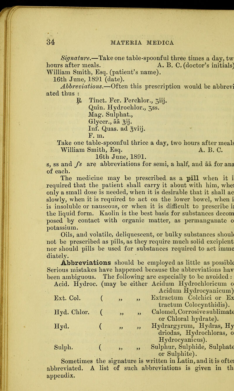Signature.—Take one table-spoonful three times a day, tw hours after meals. A. B. C. (doctor's initials) William Smith, Esq. (patient's name). 16th June, 1891 (date). Abbreviations.—Often this prescription would be abbrevi ated thus : Tinct. Fer. Perchlor., 5iij. Quin. Hydrochlor., 3ss. Mag. Sulphat., Glycer., aa ^ij. Inf. Quas. ad ^viij. F. m. Take one table-spoonful thrice a day, two hours after meals William Smith, Esq. A. B. C. 16th June, 1891. s, ss and fs are abbreviations for semi, a half, and aa for ana of each. The medicine may be prescribed as a pill when it i required that the patient shall carry it about with him, whei only a small dose is needed, when it is desirable that it shall ac slowly, when it is required to act on the lower bowel, when i is insoluble or nauseous, or when it is difficult to prescribe ij the liquid form. Kaolin is the best basis for substances decom posed by contact with organic matter, as permanganate o potassium. Oils, and volatile, deliquescent, or bulky substances shouL not be prescribed as pills, as they require much solid excipient nor should pills be used for substances required to act inline diately. Abbreviations should be employed as little as possible Serious mistakes have happened because the abbreviations hav been ambiguous. The following are especially to be avoided : Acid. Hydroc. (may be either Acidum Hydrochloricum o Acidum Hydrocyanicum) Ext. Col. ( „ ,, Extractum C'olchici or Ex tractum Colocynthidis). Hyd. Chlor. ( „ „ Calomel, Corrosive sublimate or Chloral hydrate). Hyd. ( „ „ Hydrargyrum, Hydras, Hy driodas, Hydrochloras, o Hydrocyanicus). Sulph. ( „ „ Sulphur, Sulphide, Sulphate or Sulphite). Sometimes the signature is written in Latin, and it is of tei abbreviated. A list of such abbreviations is given in th appendix.