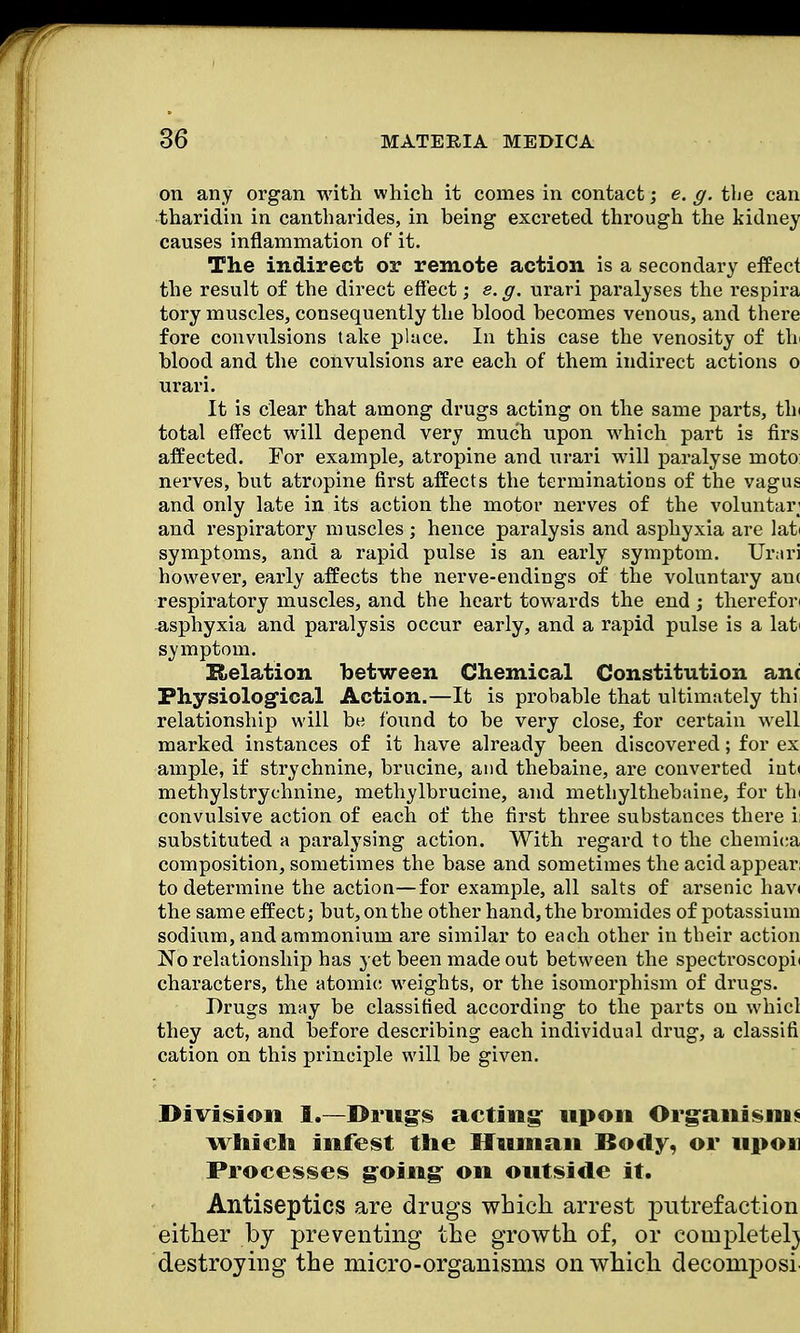 on any organ with which it comes in contact; e. g. the can tharidin in cantharides, in being excreted through the kidney causes inflammation of it. The indirect or remote action is a secondary effect the result of the direct effect; e. g. urari paralyses the respira tory muscles, consequently the blood becomes venous, and there fore convulsions take place. In this case the venosity of tb blood and the convulsions are each of them indirect actions o urari. It is clear that among drugs acting on the same parts, tin total effect will depend very much upon which part is firs affected. For example, atropine and urari will paralyse moto nerves, but atropine first affects the terminations of the vagus and only late in its action the motor nerves of the voluntary and respiratory muscles ; hence paralysis and asphyxia are latt symptoms, and a rapid pulse is an early symptom. Urari however, early affects the nerve-endings of the voluntary an( respiratory muscles, and the heart towards the end; therefori asphyxia and paralysis occur early, and a rapid pulse is a lat> symptom. Relation between Chemical Constitution ant Physiological Action.—It is prohable that ultimately thi relationship will be found to be very close, for certain well marked instances of it have already been discovered; for ex ample, if strychnine, brucine, and thebaine, are converted int< methylstrychnine, methylbrucine, and methylthebaine, for thi convulsive action of each of the first three substances there i substituted a paralysing action. With regard to the chemica composition, sometimes the base and sometimes the acid appear; to determine the action—for example, all salts of arsenic hav< the same effect; but, on the other hand, the bromides of potassium sodium, and ammonium are similar to each other in their action No relationship has yet been made out between the spectroscopic characters, the atomic weights, or the isomorphism of drugs. Drugs may be classified according to the parts on whicl they act, and before describing each individual drug, a classifi cation on this principle will be given. Division 1.—Drugs acting: upon Organism* which infest the Human Body, or upon Processes going on outside it. Antiseptics are drugs which arrest putrefaction either by preventing the growth of, or completer} destroying the micro-organisms on which decomposr