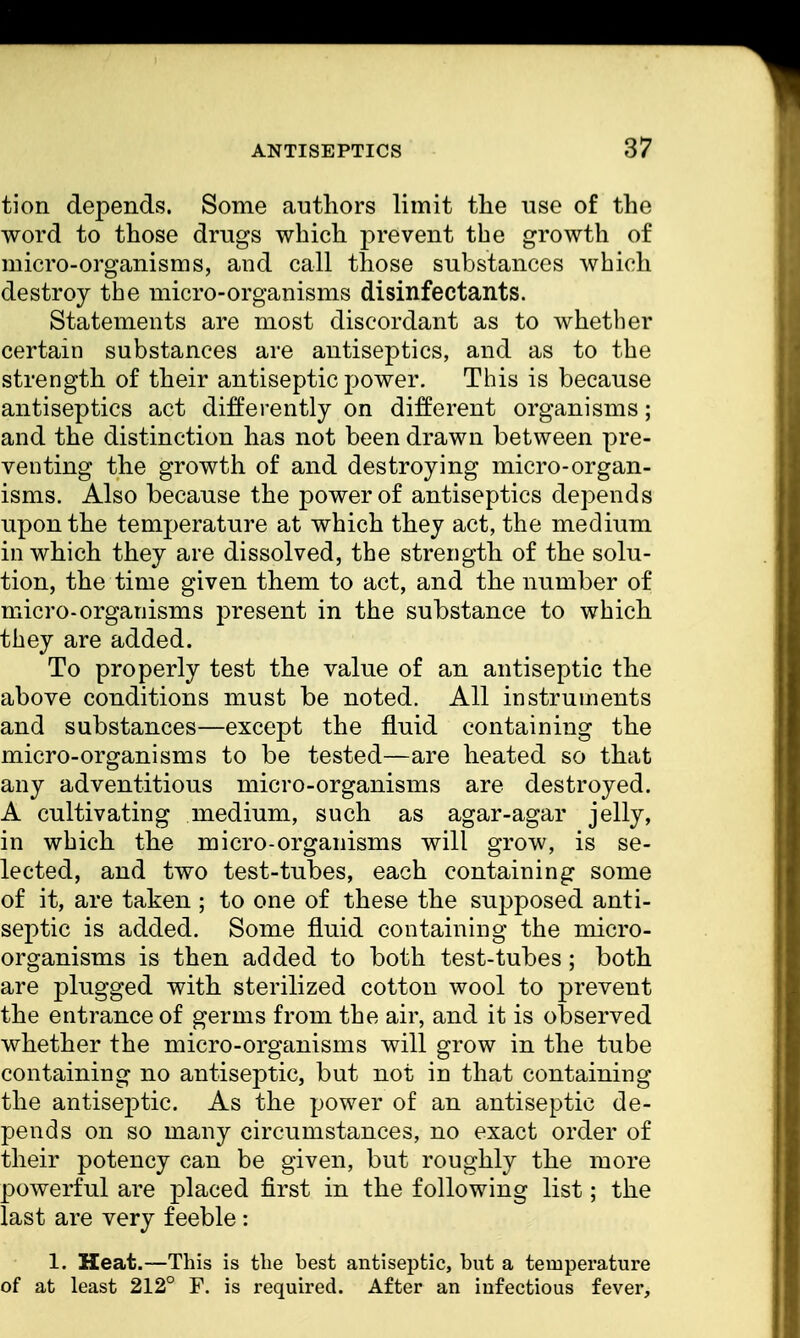 ANTISEPTICS %1 tion depends. Some authors limit the use of the word to those drugs which prevent the growth of micro-organisms, and call those substances which destroy the micro-organisms disinfectants. Statements are most discordant as to whether certain substances are antiseptics, and as to the strength of their antiseptic power. This is because antiseptics act differently on different organisms; and the distinction has not been drawn between pre- venting the growth of and destroying micro-organ- isms. Also because the power of antiseptics depends upon the temperature at which they act, the medium in which they are dissolved, the strength of the solu- tion, the time given them to act, and the number of micro-organisms present in the substance to which they are added. To properly test the value of an antiseptic the above conditions must be noted. All instruments and substances—except the fluid containing the micro-organisms to be tested—are heated so that any adventitious micro-organisms are destroyed. A cultivating medium, such as agar-agar jelly, in which the micro-organisms will grow, is se- lected, and two test-tubes, each containing some of it, are taken ; to one of these the supposed anti- septic is added. Some fluid containing the micro- organisms is then added to both test-tubes; both are plugged with sterilized cotton wool to prevent the entrance of germs from the air, and it is observed whether the micro-organisms will grow in the tube containing no antiseptic, but not in that containing the antiseptic. As the power of an antiseptic de- pends on so many circumstances, no exact order of their potency can be given, but roughly the more powerful are placed first in the following list; the last are very feeble: 1. Heat.—This is the best antiseptic, but a temperature of at least 212° F. is required. After an infectious fever,