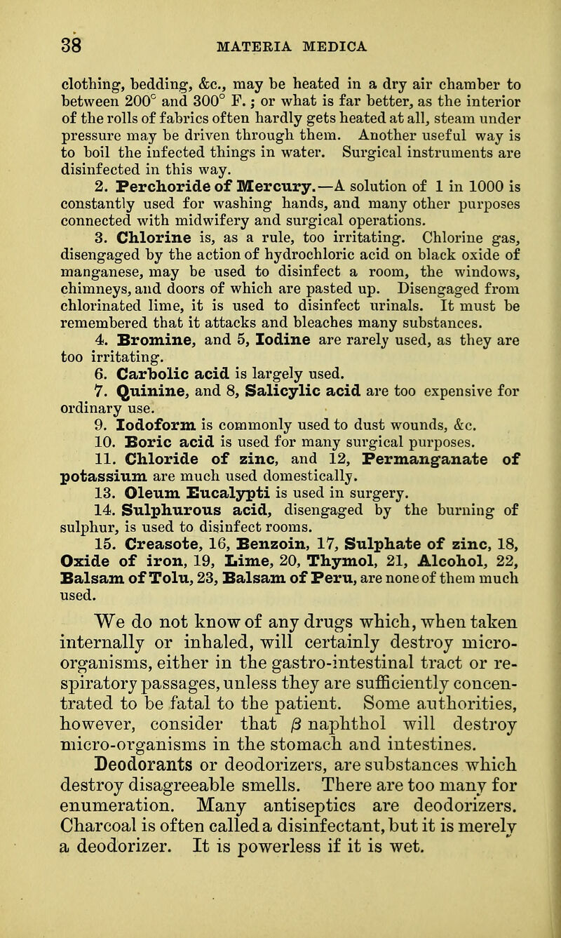 clothing, bedding, &c, may be heated in a dry air chamber to between 200° and 300° F.; or what is far better, as the interior of the rolls of fabrics often hardly gets heated at all, steam under pressure may be driven through them. Another useful way is to boil the infected things in water. Surgical instruments are disinfected in this way. 2. Perchoride of Mercury.—A solution of 1 in 1000 is constantly used for washing hands, and many other purposes connected with midwifery and surgical operations. 3. Chlorine is, as a rule, too irritating. Chlorine gas, disengaged by the action of hydrochloric acid on black oxide of manganese, may be used to disinfect a room, the windows, chimneys, and doors of which are pasted up. Disengaged from chlorinated lime, it is used to disinfect urinals. It must be remembered that it attacks and bleaches many substances. 4. Bromine, and 5, Iodine are rarely used, as they are too irritating. 6. Carbolic acid is largely used. 7. Quinine, and 8, Salicylic acid are too expensive for ordinary use. 9. Iodoform is commonly used to dust wounds, &c. 10. Boric acid is used for many surgical purposes. 11. Chloride of zinc, and 12, Permanganate of potassium are much used domestically. 13. Oleum Eucalypti is used in surgery. 14. Sulphurous acid, disengaged by the burning of sulphur, is used to disinfect rooms. 15. Creasote, 16, Benzoin, 17, Sulphate of zinc, 18, Oxide of iron, 19, Lime, 20, Thymol, 21, Alcohol, 22, Balsam of Tolu, 23, Balsam of Peru, are none of them much used. We do not know of any drugs which, when taken internally or inhaled, will certainly destroy micro- organisms, either in the gastro-intestinal tract or re- spiratory passages, unless they are sufficiently concen- trated to be fatal to the patient. Some authorities, however, consider that /3 naphthol will destroy micro-organisms in the stomach and intestines. Deodorants or deodorizers, are substances which destroy disagreeable smells. There are too many for enumeration. Many antiseptics are deodorizers. Charcoal is often called a disinfectant, but it is merely a deodorizer. It is powerless if it is wet.
