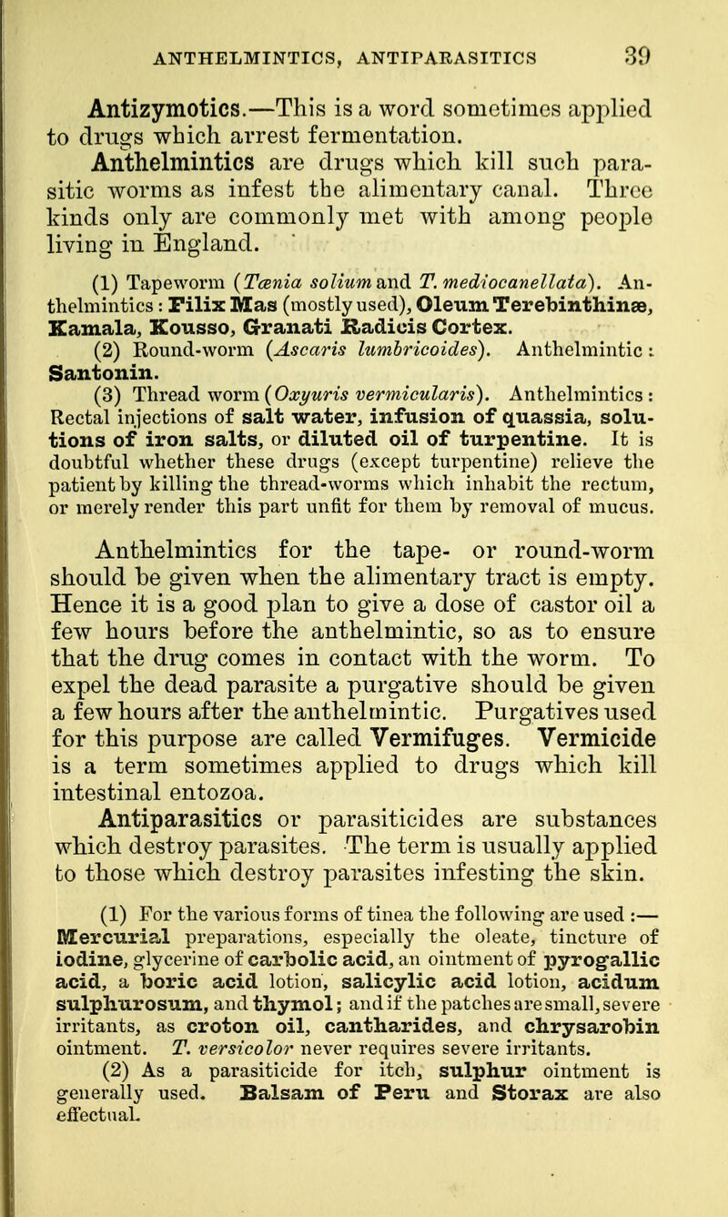 Antizymotics.—This is a word sometimes applied to drugs which arrest fermentation. Anthelmintics are drugs which kill such para- sitic worms as infest the alimentary canal. Three kinds only are commonly met with among people living in England. (1) Tapeworm {Tcenia solium and T. mediocanellata). An- thelmintics : Filix Mas (mostly used), Oleum Terebinthinse, Kamala, Kousso, Granati Radiois Cortex. (2) Round-worm (Ascaris lumbricoides). Anthelmintic : Santonin. (3) Thread worm(Oxyuris vermicularis). Anthelmintics: Rectal injections of salt water, infusion of quassia, solu- tions of iron salts, or diluted oil of turpentine. It is doubtful whether these drugs (except turpentine) relieve the patient by killing the thread-worms which inhabit the rectum, or merely render this part unfit for them by removal of mucus. Anthelmintics for the tape- or round-worm should be given when the alimentary tract is empty. Hence it is a good plan to give a dose of castor oil a few hours before the anthelmintic, so as to ensure that the drug comes in contact with the worm. To expel the dead parasite a purgative should be given a few hours after the anthelmintic. Purgatives used for this purpose are called Vermifuges. Vermicide is a term sometimes applied to drugs which kill intestinal entozoa. Antiparasitics or parasiticides are substances which destroy parasites. The term is usually applied to those which destroy parasites infesting the skin. (1) For the various forms of tinea the following are used :— Mercurial preparations, especially the oleate, tincture of Iodine, glycerine of carbolic acid, an ointment of pyrogallic acid, a boric acid lotion, salicylic acid lotion, acidum sulpliurosum, and thymol; and if the patches are small, severe irritants, as croton oil, cantharides, and chrysarobin ointment. T. versicolor never requires severe irritants. (2) As a parasiticide for itch, sulphur ointment is generally used. Balsam of Peru and Storax are also effectual-