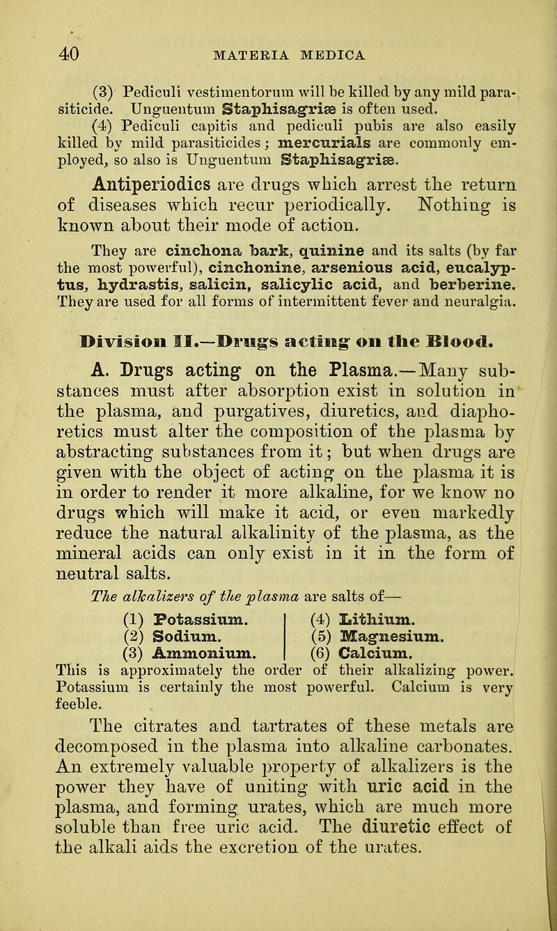 (3) Pediculi vestimentorum will be killed by any mild para- siticide. Unguentum Staphisagrise is often used. (4) Pediculi capitis and pediculi pubis are also easily killed by mild parasiticides; mercurials are commonly em- ployed, so also is Unguentum Btapliisagxiss. Antiperiodics are drugs which arrest the return of diseases which recur periodically. Nothing is known about their mode of action. They are cinchona bark, quinine and its salts (by far the most powerful), cinchonine, arsenious acid, eucalyp- tus, hydrastis, salicin, salicylic acid, and berberine. They are used for all forms of intermittent fever and neuralgia. Division II.—Drugs acting: on the Blood. A. Drugs acting on the Plasma.—Many sub- stances must after absorption exist in solution in the plasma, and purgatives, diuretics, and diapho- retics must alter the composition of the plasma by abstracting substances from it; but when drugs are given with the object of acting on the plasma it is in order to render it more alkaline, for we know no drugs which will make it acid, or even markedly reduce the natural alkalinity of the plasma, as the mineral acids can only exist in it in the form of neutral salts. The alTcalizers of the plasma are salts of— This is approximately the order of their alkalizing power. Potassium is certainly the most powerful. Calcium is very feeble. The citrates and tartrates of these metals are decomposed in the plasma into alkaline carbonates. An extremely valuable property of alkalizers is the power they have of uniting with uric acid in the plasma, and forming urates, which are much more soluble than free uric acid. The diuretic effect of the alkali aids the excretion of the urates. (1) Potassium. (2) Sodium. (3) Ammonium. (4) Lithium. (5) Magnesium. (6) Calcium.