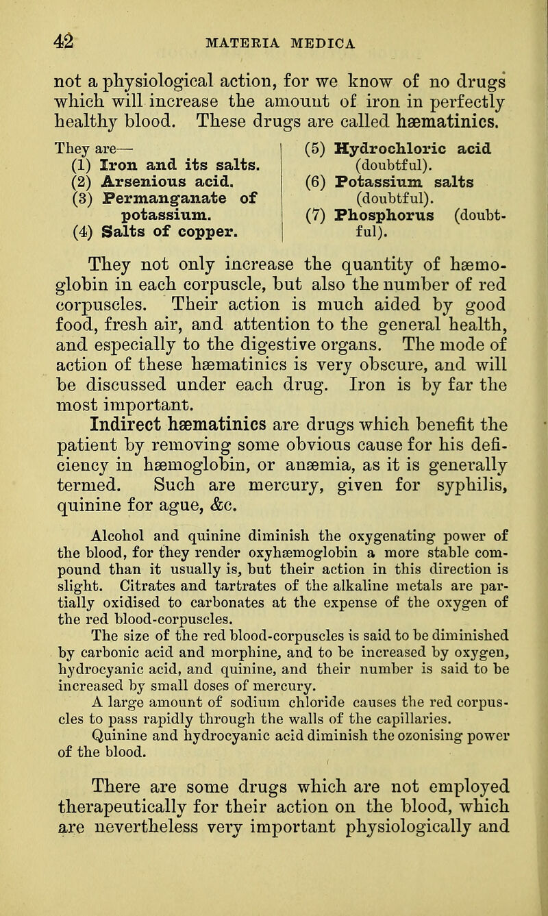 not a physiological action, for we know of no drugs which will increase the amount of iron in perfectly healthy blood. These drugs are called haematinics. They not only increase the quantity of haemo- globin in each corpuscle, but also the number of red corpuscles. Their action is much aided by good food, fresh air, and attention to the general health, and especially to the digestive organs. The mode of action of these haematinics is very obscure, and will be discussed under each drug. Iron is by far the most important. Indirect haematinics are drugs which benefit the patient by removing some obvious cause for his defi- ciency in haemoglobin, or anaemia, as it is generally termed. Such are mercury, given for syphilis, quinine for ague, &c. Alcohol and quinine diminish the oxygenating power of the blood, for they render oxyhemoglobin a more stable com- pound than it usually is, but their action in this direction is slight. Citrates and tartrates of the alkaline metals are par- tially oxidised to carbonates at the expense of the oxygen of the red blood-corpuscles. The size of the red blood-corpuscles is said to be diminished by carbonic acid and morphine, and to be increased by oxygen, hydrocyanic acid, and quinine, and their number is said to be increased by small doses of mercury. A large amount of sodium chloride causes the red corpus- cles to pass rapidly through the walls of the capillaries. Quinine and hydrocyanic acid diminish the ozonising power of the blood. There are some drugs which are not employed therapeutically for their action on the blood, which are nevertheless very important physiologically and They are— (1) Iron and its salts. (2) Arsenions acid. (3) Permanganate of (5) Hydrochloric acid (doubtful). (6) Potassium salts (doubtful). (7) Phosphorus (doubt- ful). potassium. (4) Salts of copper.