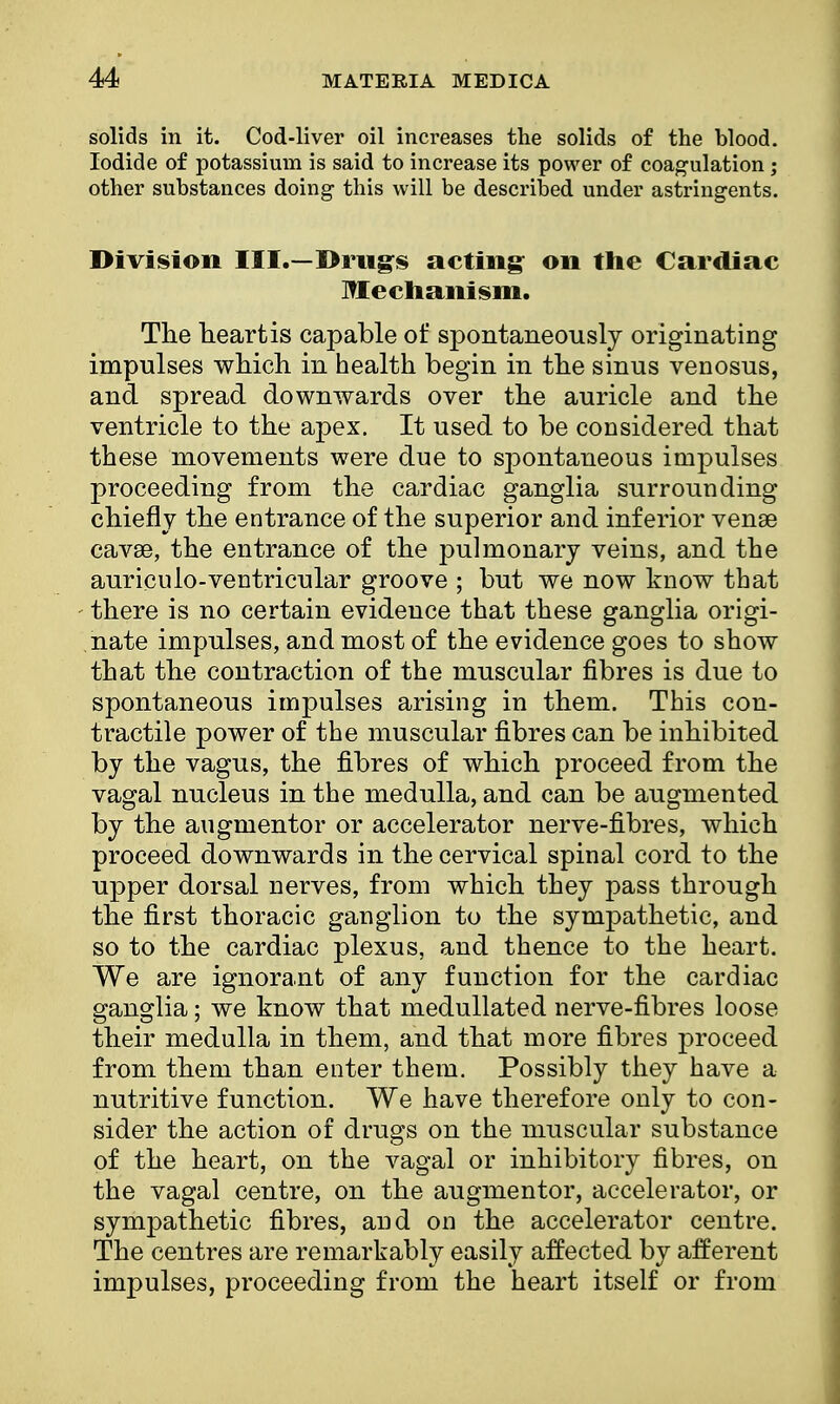 solids in it. Cod-liver oil increases the solids of the blood. Iodide of potassium is said to increase its power of coagulation; other substances doing this will be described, under astringents. Division III.—Drugs acting on the Cardiac Mechanism. The heartis capable of spontaneously originating impulses which in health begin in the sinus venosus, and spread downwards over the auricle and the ventricle to the apex. It used to be considered that these movements were due to spontaneous impulses proceeding from the cardiac ganglia surrounding chiefly the entrance of the superior and inferior venae cavae, the entrance of the pulmonary veins, and the auriculo-ventricular groove ; but we now know that there is no certain evidence that these ganglia origi- nate impulses, and most of the evidence goes to show that the contraction of the muscular fibres is due to spontaneous impulses arising in them. This con- tractile power of the muscular fibres can be inhibited by the vagus, the fibres of which proceed from the vagal nucleus in the medulla, and can be augmented by the augmentor or accelerator nerve-fibres, which proceed downwards in the cervical spinal cord to the upper dorsal nerves, from which they pass through the first thoracic ganglion to the sympathetic, and so to the cardiac plexus, and thence to the heart. We are ignorant of any function for the cardiac ganglia; we know that medullated nerve-fibres loose their medulla in them, and that more fibres proceed from them than enter them. Possibly they have a nutritive function. We have therefore only to con- sider the action of drugs on the muscular substance of the heart, on the vagal or inhibitory fibres, on the vagal centre, on the augmentor, accelerator, or sympathetic fibres, and on the accelerator centre. The centres are remarkably easily affected by afferent impulses, proceeding from the heart itself or from