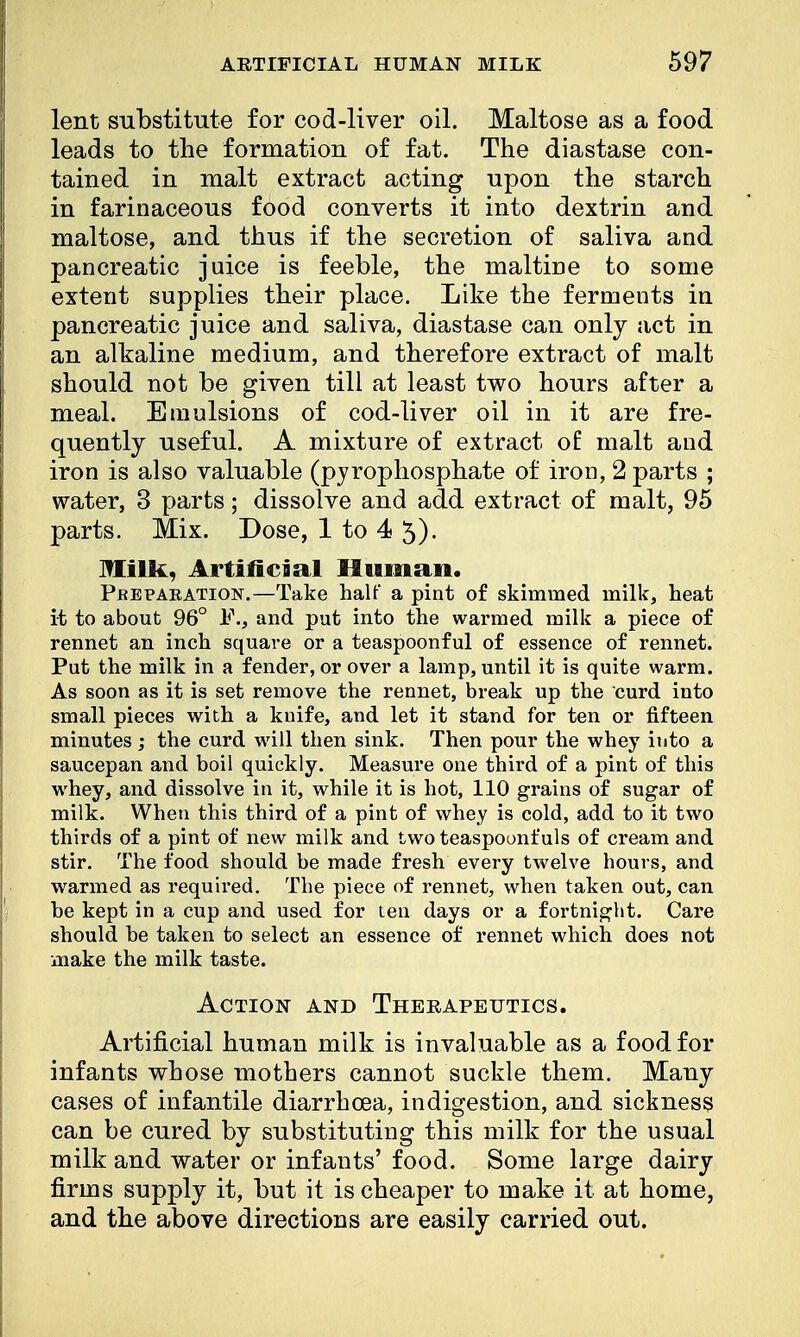 lent substitute for cod-liver oil. Maltose as a food leads to the formation of fat. The diastase con- tained in malt extract acting upon the starch in farinaceous food converts it into dextrin and maltose, and thus if the secretion of saliva and pancreatic juice is feeble, the maltine to some extent supplies their place. Like the ferments in pancreatic juice and saliva, diastase can only act in an alkaline medium, and therefore extract of malt should not be given till at least two hours after a meal. Emulsions of cod-liver oil in it are fre- quently useful. A mixture of extract of: malt and iron is also valuable (pyrophosphate of iron, 2 parts ; water, 3 parts; dissolve and add extract of malt, 95 parts. Mix. Dose, 1 to 4 5)- Milk, Artificial Human. Pbeparation.—Take half a pint of skimmed milk, heat it to about 96° and put into the warmed milk a piece of rennet an inch square or a teaspoonful of essence of rennet. Put the milk in a fender, or over a lamp, until it is quite warm. As soon as it is set remove the rennet, break up the curd into small pieces with a knife, and let it stand for ten or fifteen minutes ; the curd will then sink. Then pour the whey into a saucepan and boil quickly. Measure one third of a pint of this whey, and dissolve in it, while it is hot, 110 grains of sugar of milk. When this third of a pint of whey is cold, add to it two thirds of a pint of new milk and two teaspoonfuls of cream and stir. The food should be made fresh every twelve bours, and warmed as required. The piece of rennet, when taken out, can be kept in a cup and used for ten days or a fortnigbt. Care should be taken to select an essence of rennet which does not make the milk taste. Action and Therapeutics. Artificial human milk is invaluable as a food for infants whose mothers cannot suckle them. Many cases of infantile diarrhoea, indigestion, and sickness can be cured by substituting this milk for the usual milk and water or infants' food. Some large dairy firms supply it, but it is cheaper to make it at home, and the above directions are easily carried out.