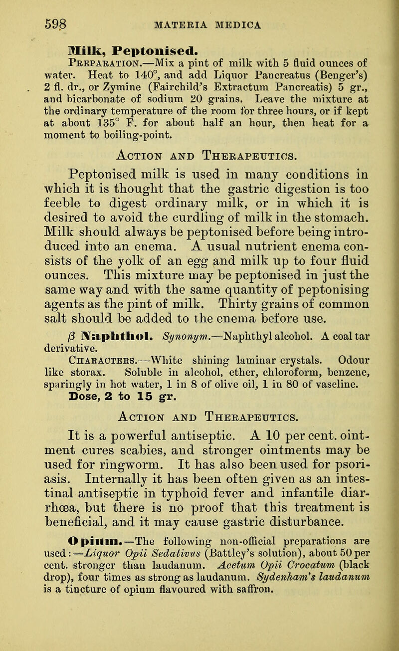 Milk, Peptonised. Preparation.—Mix a pint of milk with 5 fluid ounces of water. Heat to 140°, and add Liquor Pancreatus (Benger's) 2 fl. dr., or Zymine (Fairchild's Extractum Pancreatis) 5 gr., and bicarbonate of sodium 20 grains. Leave the mixture at the ordinary temperature of the room for three hours, or if kept at about 135° P. for about half an hour, then heat for a moment to boiling-point. Action and Therapeutics. Peptonised milk is used in many conditions in which it is thought that the gastric digestion is too feeble to digest ordinary milk, or in which it is desired to avoid the curdling of milk in the stomach. Milk should always be peptonised before being intro- duced into an enema. A usual nutrient enema con- sists of the yolk of an egg and milk up to four fluid ounces. This mixture may be peptonised in just the same way and with the same quantity of peptonising agents as the pint of milk. Thirty grains of common salt should be added to the enema before use. (3 NaplltllOl. Synonym.—Naphthyl alcohol. A coal tar derivative. Characters.—White shining laminar crystals. Odour like storax. Soluble in alcohol, ether, chloroform, benzene, sparingly in hot water, 1 in 8 of olive oil, 1 in 80 of vaseline. Dose, 2 to 15 gr. Action and Therapeutics. It is a powerful antiseptic. A 10 per cent, oint- ment cures scabies, and stronger ointments may be used for ringworm. It has also been used for psori- asis. Internally it has been often given as an intes- tinal antiseptic in typhoid fever and infantile diar- rhoea, but there is no proof that this treatment is beneficial, and it may cause gastric disturbance. Opium.—The following non-official preparations are used:—Liquor Opii Sedativus (Battley's solution), about 50per cent, stronger than laudanum. Acetum Opii Crocatum (black drop), four times as strong as laudanum. Sydenham's laudanum is a tincture of opium flavoured with saffron.