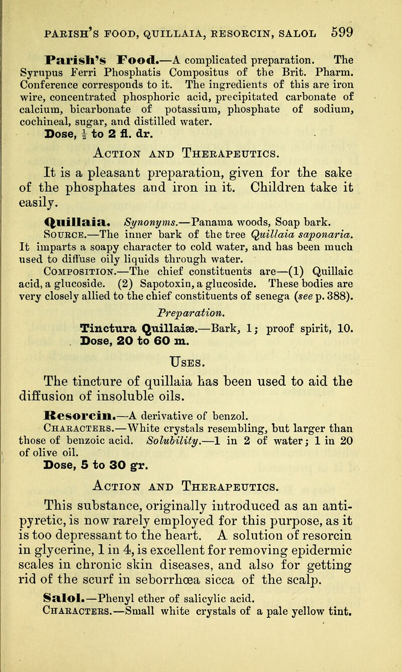 Parish's Food.—A complicated preparation. The Syrupus Ferri Phosphatis Compositus of the Brit. Pharm. Conference corresponds to it. The ingredients of this are iron wire, concentrated phosphoric acid, precipitated carbonate of calcium, bicarbonate of potassium, phosphate of sodium, cochineal, sugar, and distilled water. Dose, | to 2 fl. dr. Action and Therapeutics. It is a pleasant preparation, given for the sake of the phosphates and iron in it. Children take it easily. Qllillclia. Synonyms.—Panama woods, Soap bark. Sotjkce.—The inner bark of the tree Quillaia saponaria. It imparts a soapy character to cold water, and has been much used to diffuse oily liquids through water. Composition.—The chief constituents are—(1) Quillaic acid, a glucoside. (2) Sapotoxin, a glucoside. These bodies are very closely allied to the chief constituents of senega (see p. 388). Preparation. Tinctura Quillaise.—Bark, 1; proof spirit, 10. . Dose, 20 to 60 m. Uses. The tincture of quillaia has been used to aid the diffusion of insoluble oils. Besorcin.—A derivative of benzol. Chaeactees.—White crystals resembling, but larger than those of benzoic acid. Solubility.—1 in 2 of water; 1 in 20 of olive oil. Dose, 5 to 30 gr. Action and Therapeutics. This substance, originally introduced as an anti- pyretic, is now rarely employed for this purpose, as it is too depressant to the heart. A solution of resorcin in glycerine, 1 in 4, is excellent for removing epidermic scales in chronic skin diseases, and also for getting rid of the scurf in seborrhcea sicca of the scalp. Salol.—Phenyl ether of salicylic acid. Chaeacteks.—Small white crystals of a pale yellow tint.