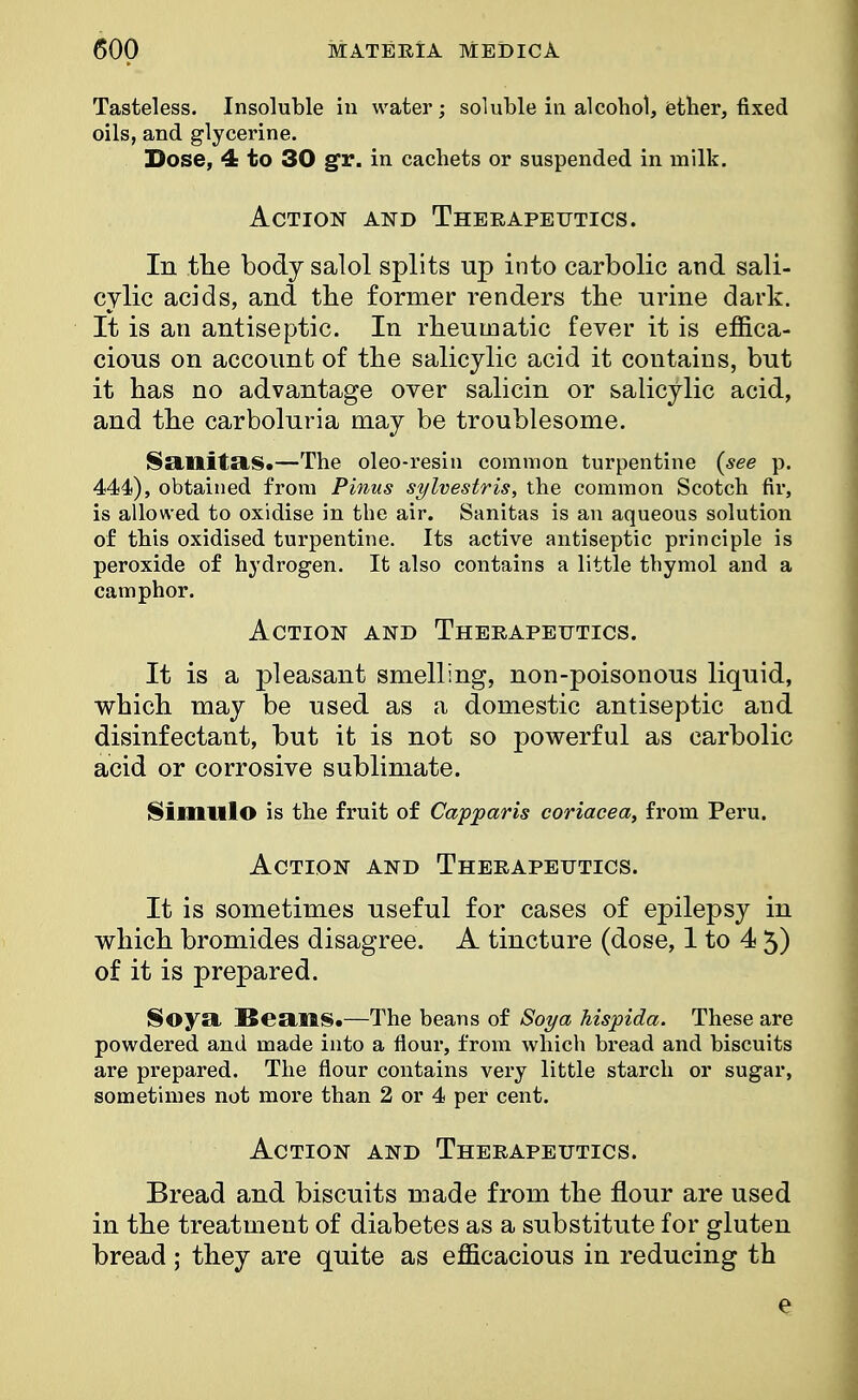 Tasteless. Insoluble in water; soluble in alcohol, ether, fixed oils, and glycerine. Dose, 4 to 30 gT. in cachets or suspended in milk. Action and Therapeutics. In the body salol splits up into carbolic and sali- cylic acids, and the former renders the urine dark. It is an antiseptic. In rheumatic fever it is effica- cious on account of the salicylic acid it contains, but it has no advantage over salicin or salicylic acid, and the carboluria may be troublesome. Sailitas.—The oleo-resin common turpentine (see p. 444), obtained from Pinus sylvestris, the common Scotch fir, is allowed to oxidise in tbe air. Sanitas is an aqueous solution of this oxidised turpentine. Its active antiseptic principle is peroxide of hydrogen. It also contains a little thymol and a camphor. Action and Therapeutics. It is a pleasant smelling, non-poisonous liquid, which may be used as a domestic antiseptic and disinfectant, but it is not so powerful as carbolic acid or corrosive sublimate. Simillo is the fruit of Capparis coriacea, from Peru. Action and Therapeutics. It is sometimes useful for cases of epilepsy in which bromides disagree. A tincture (dose, 1 to 4 5) of it is prepared. Soya Bean§.—The beans of Soya hispida. These are powdered and made into a flour, from which bread and biscuits are prepared. The flour contains very little starch or sugar, sometimes not more than 2 or 4 per cent. Action and Therapeutics. Bread and biscuits made from the flour are used in the treatment of diabetes as a substitute for gluten bread ; they are quite as efficacious in reducing th e