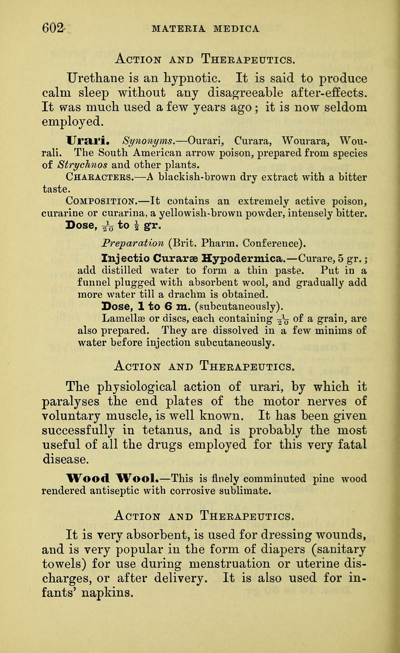 Action and Therapeutics. Urethane is an hypnotic. It is said to produce calm sleep without any disagreeable after-effects. It was much used a few years ago; it is now seldom employed. Urari. Synonyms.—Ourari, Curara, Wburara, Wou- rali. The South American arrow poison, prepared from species of Strychnos and other plants. Chaeactees.—A blackish-brown dry extract with a bitter taste. Composition.—It contains an extremely active poison, curarine or curarina, a yellowish-brown powder, intensely bitter. Dose, J„ to \ gv. Preparation (Brit. Pharm. Conference). Injectio Cur arse Hypodermica.—Curare, 5 gr.; add distilled water to form a thin paste. Put in a funnel plugged with absorbent wool, and gradually add more water till a drachm is obtained. Dose, 1 to 6 m. (subcutaneously). Lamellae or discs, each containing -^V °f a grain, are also prepared. They are dissolved in a few minims of water before injection subcutaneously. Action and Therapeutics. The physiological action of urari, by which it paralyses the end plates of the motor nerves of voluntary muscle, is well known. It has been given successfully in tetanus, and is probably the most useful of all the drugs employed for this very fatal disease. Wood Wool.—This is finely comminuted pine wood rendered antiseptic with corrosive sublimate. Action and Therapeutics. It is very absorbent, is used for dressing wounds, and is very popular in the form of diapers (sanitary towels) for use during menstruation or uterine dis- charges, or after delivery. It is also used for in- fants' napkins.