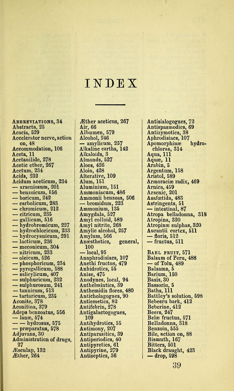 INDEX Abbreviations, 34 Abstracta, 25 Acacia, 529 Accelerator nerve, action on, 48 Accommodation, 106 Aceta, 11 Acetanilide, 278 Acetic ether, 267 Acetum, 234 Acids, 232 Acidum aceticum, 234 — arseniosum, 201 — benzoicum, 556 — boricum, 242 — carbolicum, 283 — chromicum, 212 — citricum, 235 — gallicum, 516 — hydrobromicum, 227 — hydrochloricum, 233 — hydrocyanicum, 291 — lacticum, 236 — meconicum, 304 — nitricum, 233 — oleicum, 526 — phosphoricum, 234 — pyrogallicum, 588 — salicylicum, 407 — sulphuricum, 232 — sulphurosum, 241 — tannicum, 513 — tartaricnm, 235 Aconite, 378 Aconitina, 379 Adeps benzoatus, 556 — lange, 574 hydrosus, 575 — prseparatus, 578 Adjuvans, 30 Administration of drugs, 27 jEsculap, 132 either, 264 Mthev aceticus, 267 Air, 66 Albumen, 579 Alcohol, 246 — amylicum, 257 Alkaline earths, 142 Alkaloids, 3 Almonds, 527 Aloes, 426 Aloiu, 428 Alterative, 109 Alum, 151 Aluminium, 151 Ammoniacum, 486 Ammonii benzoas, 506 — bromidum, 223 Ammonium, 135 Amygdala, 527 Amyl colloid, 589 Amyl nitrite, 268 Amylic alcohol, 257 Amylum, 566 Anaesthetics, general, 100 — local, 95 Anaphrodisiacs, 107 Anethi fructus, 479 Anhidrotics, 55 Anise, 475 Anodynes, local, 94 Anthelmintics, 39 Anthemidis flores, 480 Anticholagogues, 90 Antiemetics, 82 Antifebrin, 278 Antigal actogogues, 109 Antihydrotics, 55 Antimony, 207 Antiparasitics, 39 Antiperiodics, 40 Antipyretics, 61 Antipyrine, 279 Antiseptics, 36 Antisialogogues, 72 Antispasmodics, 69 Antizymotics, 38 Aphrodisiacs, 107 Apomorphiuse hydro- chloras, 314 Aqua, 111 Aquae, 11 Arabin, 5 Argentum, 158 Aristol, 589 Armoraciae radix, 469 Arnica, 459 Arsenic, 201 Asafoetida, 483 Astringents, 51 — intestinal, 87 Atropa belladonna, 318 Atropina, 320 Atropinse sulphas, 320 Aurantii cortex, 511 — floris, 512 — fructus, 511 Bael fruit, 571 Balsam of Peru, 488 — of Tolu, 489 Balsams, 5 Barium, 150 Basis, 30 Bassoriu, 5 Baths, 111 Battley's solution, 598 Bebeeru bark, 412 Beberine, 412 Beers, 247 Belse fructus, 571 Belladonna, 318 Benzoin, 555 Bile, action on, 88 Bismuth, 167 Bitters, 501 Black draught, 423 — drop, 598 39