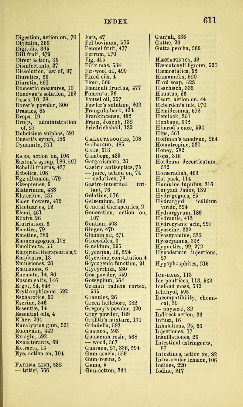 Digestion, action on, 70 Digitalin, 366 Digitalis, 365 Dill fruit, 479 Direct action, 35 Disinfectants, 37 Dissolution, law of, 97 Diuretics, 56 Diuretin, 591 Domestic measures, 10 Donovan's solution, 192 Doses, 10, 28 Dover's powder, 300 Drastics, 85 Drops, 10 Drugs, administration of, 27 Duboisinae sulphas, 591 Dusart's syrup, 186 Dynamite, 271 Eaes, action on, 106 Easton's syrup, 186, 591 Ecballii fructus, 437 Ecbolics, 108 Egg albumen, 579 Elseoptenes, 5 Elaterinum, 438 Elaterium, 437 Elder flowers, 479 Electuaries, 12 Elemi, 461 Elixirs, 26 Elutriation, 6 Emetics, 79 Emetine, 389 Emmenagogues, 108 Emollients, 53 Empirical therapeutics,2 Emplastra, 13 Emulsiones, 26 Emulsions, 6 Enemata, 14, 86 Epsom salts, 146 Ergot, 24, 542 Erythrophlceum, 592 Escharotics, 50 Eserine, 346 Essentise, 14 Essential oils, 4 Ether, 264 Eucalyptus gum, 521 Euonvmin, 442 Exalgin, 592 Expectorants, 69 Extracta, 14 Eye, action on, 104 Faeina lini, 532 — tritici, 566 Fats, 47 Fel bovinum, 575 Fennel fruit, 477 Ferrum, 170 Fig, 415 Filix mas, 534 Fir-wool oil, 490 Fixed oils, 4 Flour, 566 Fceniculi fructus, 477 Fomenta, 26 Fousel oil, 257 Fowler's solution, 202 Frangula bark, 424 Frankincense, 452 Franz, Joseph, 132 Friedrichshall, 132 Galactagogues, 108 Galbanum, 485 Galls, 513 Gamboge, 439 Gargarismata, 26 Gastric antiseptics, 75 — juice, action on, 74 — sedatives, 78 Gastro-intestinal irri- tant, 76 Gelatine, 576 Gelsemium, 349 General therapeutics, 2 Generation, action on, 107 Gentian, 503 Ginger, 470 Glonoin oil, 271 Glucosides, 3 Glusidum, 295 Glycerina, 16, 524 Glycerine, constitution^ Glycogenic function, 91 Glycyrrhiza, 530 Goa powder, 559 Gossypium, 564 Granati radicis cortex, 535 Granules, 26 Green hellebore, 382 Gregory's powder, 420 Grey powder, 189 Griffith's mixture, 171 Griudelia, 593 Guaiacol, 593 Guaiacum resin, 568 — wood, 567 Guarana, 27, 336, 594 Gum acacia, 529 Gum-resins, 5 Gums, 5 Gun-cotton, 364 Gunjah, 335 Guttse, 26 Gutta percha, 566 H^matinics, 42 Haematoxyli lignum, 520 Haemostatics, 52 Hamamelis, 520 Hard soap, 523 Haschisch, 335 Haustus, 26 Heart, action on, 44 Heberden's ink, 170 Hemidesmus, 572 Hemlock, 351 Henbane, 332 Himrod's cure, 594 Hips, 561 Hoffman's anodyne, 264 Homatropine, 330 Honey, 582 Hops, 316 Hordeum decorticatum, 532 Horseradish, 469 Hot pack, 114 Humulus lupulus, 316 Hunyadi Janos, 132 Hydragogues, 85 Hydrargyri iodidum viride, 594 Hydrargyrum, 189 Hydrastis, 413 Hydrocyanic acid, 291 Hyoscine, 332 Hyoscyamine, 332 Hyoscyamus, 332 Hypnotics, 99, 272 Hypodermic injections, 27 Hypophosphites, 215 Ice-bags, 113 Ice poultices, 113, 532 Iceland moss, 532 Ichthyol, 595 Incompatibility, chemi- cal, 30 — physical, 32 Indirect action, 36 Infusa, 16 Inhalations, 25, 66 Injectiones, 17 Insufflationes, 26 Intestinal astringents, 87 Intestines, action on, 82 Intra-ocular tension, 106 Iodides, 220 Iodine, 217