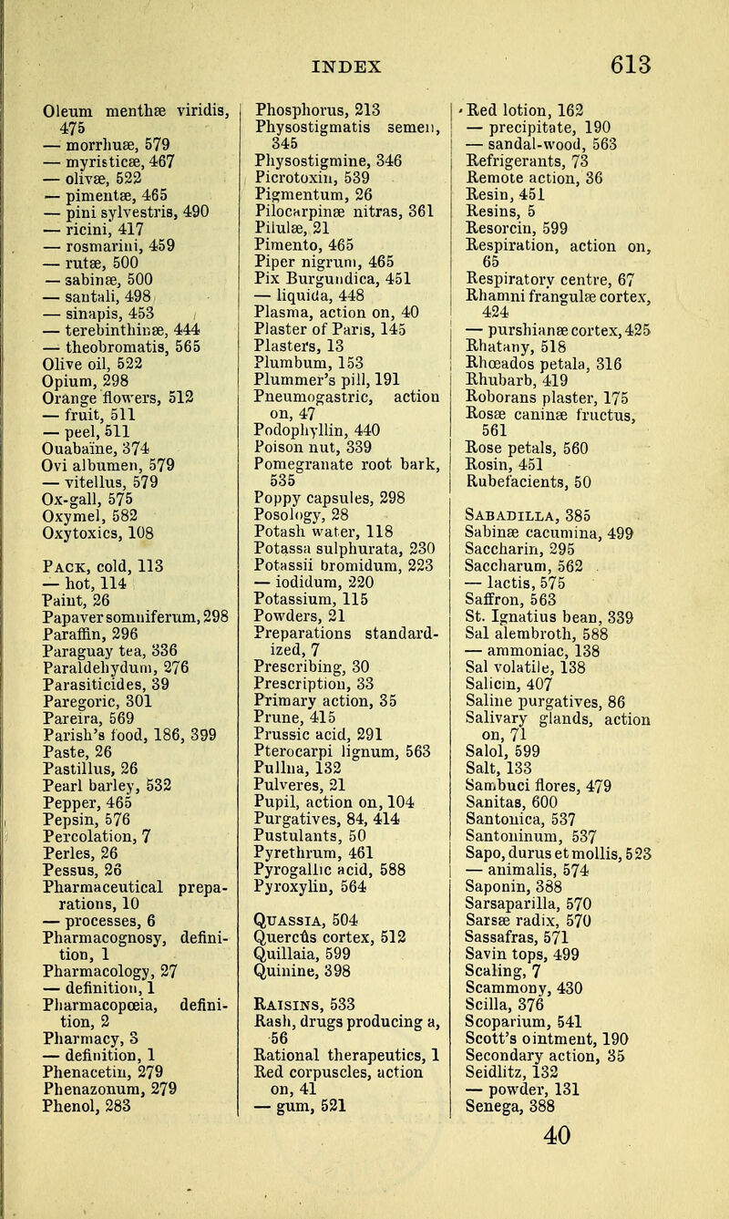 Oleum menthse viridis, 475 — morrhuee, 579 — myristicse, 467 — olivee, 522 — pimentse, 465 — pini sylvestris, 490 — ricini, 417 — rosmarini, 459 — rutse, 500 — sabinse, 500 — sautali, 498 — sinapis, 453 / — terebinthinse, 444 — theobromatis, 565 Olive oil, 522 Opium, 298 Orange flowers, 512 — fruit, 511 — peel, 511 Ouaba'ine, 374 Ovi albumen, 579 — vitellus, 579 Ox-gall, 575 Oxymel, 582 Oxytoxics, 108 Pack, cold, 113 — hot, 114 Paint, 26 Papaver somuiferum, 298 Paraffin, 296 Paraguay tea, 336 Paraldehydum, 276 Parasiticides, 39 Paregoric, 301 Pareira, 569 Parish's food, 186, 399 Paste, 26 Pastillus, 26 Pearl barley, 532 Pepper, 465 Pepsin, 576 Percolation, 7 Perles, 26 Pessus, 26 Pharmaceutical prepa- rations, 10 — processes, 6 Pharmacognosy, defini- tion, 1 Pharmacology, 27 — definition, 1 Pharmacopoeia, defini- tion, 2 Pharmacy, 3 — definition, 1 Phenacetin, 279 Phenazonum, 279 Phenol, 283 Phosphorus, 213 Physostigmatis semen, 345 Physostigmine, 346 Picrotoxin, 539 Pigmentum, 26 Pilocarpinse nitras, 361 Pilulee, 21 Pimento, 465 Piper nigrum, 465 Pix Burgundica, 451 — liquicia, 448 Plasma, action on, 40 Plaster of Paris, 145 Plasters, 13 Plumbum, 153 Plummer's pill, 191 Pneumogastric, action on, 47 Podophyllin, 440 Poison nut, 339 Pomegranate root bark, 535 Poppy capsules, 298 Posology, 28 Potash water, 118 Potassa sulphurata, 230 Potassii bromidum, 223 — iodidum, 220 Potassium, 115 Powders, 21 Preparations standard- ized, 7 Prescribing, 30 Prescription, 33 Primary action, 35 Prune, 415 Prussic acid, 291 Pterocarpi lignum, 563 Pullua, 132 Pulveres, 21 Pupil, action on, 104 Purgatives, 84, 414 Pustulants, 50 Pyrethrum, 461 Pyrogallic acid, 588 Pyroxylin, 564 Quassia, 504 Quercus cortex, 512 Quillaia, 599 Quinine, 398 Raisins, 533 Rash, drugs producing a, 56 Rational therapeutics, 1 Red corpuscles, action on, 41 — gum, 521 I - Red lotion, 162 J — precipitate, 190 j — sandal-wood, 563 Refrigerants, 73 Remote action, 36 Resin, 451 Resins, 5 Resorcin, 599 Respiration, action on, 65 Respiratory centre, 67 Rhamni frangulse cortex, 424 j —purshianee cortex, 425 Rhatany, 518 ! Rhceados petala, 316 Rhubarb, 419 Roborans plaster, 175 Rosse caninse fructus, 561 Rose petals, 560 Rosin, 451 Rubefacients, 50 Sabadilla, 385 Sabinse cacumina, 499 Saccharin, 295 Saccharum, 562 . — lactis, 575 Saffron, 563 St. Ignatius bean, 339 Sal alembroth, 588 — ammoniac, 138 Sal volatile, 138 Salicin, 407 Saline purgatives, 86 Salivary glands, action on, 71 Salol, 599 Salt, 133 Sambuci flores, 479 Sanitas, 600 Santonica, 537 Santoninum, 537 Sapo, durus et mollis, 5 23 | — animalis, 574 Saponin, 388 Sarsaparilla, 570 Sarsse radix, 570 Sassafras, 571 Savin tops, 499 Scaling, 7 Scammony, 430 Scilla, 376 Scoparium, 541 Scott's ointment, 190 Secondary action, 35 Seidlitz, 132 — powder, 131 Senega, 388 40