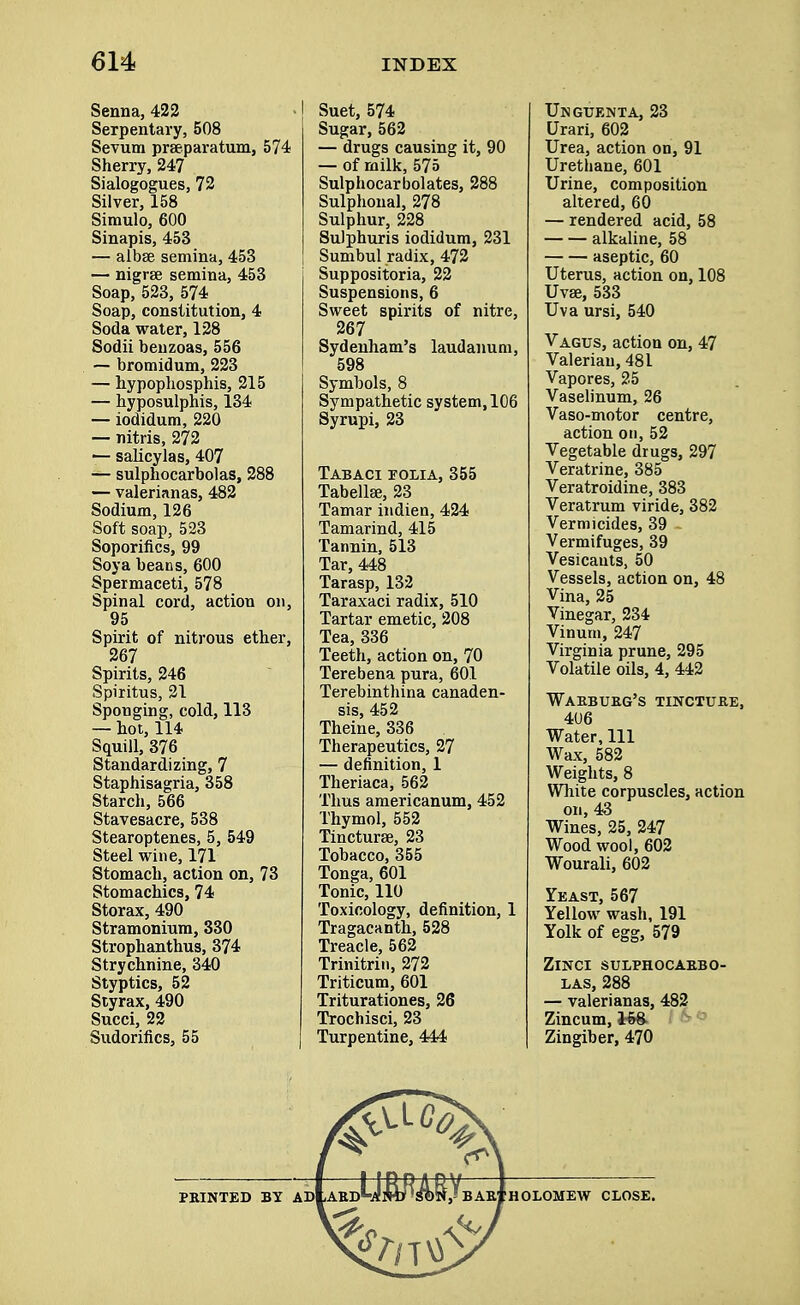 Senna, 422 Serpentary, 508 Sevum prseparatum, 574 Sherry, 247 Sialogogues, 72 Silver, 158 Simulo, 600 Sinapis, 453 — albse semina, 453 — nigrse semina, 453 Soap, 523, 574 Soap, constitution, 4 Soda water, 128 Sodii beuzoas, 556 — bromidum, 223 — hypophosphis, 215 — hyposulphis, 134 — iodidum, 220 — nitris, 272 — salicylas, 407 — sulphocarbolas, 288 — valerianas, 482 Sodium, 126 Soft soap, 523 Soporifics, 99 Soya beans, 600 Spermaceti, 578 Spinal cord, action on, 95 Spirit of nitrous ether, 267 Spirits, 246 Spiritus, 21 Sponging, cold, 113 — hot, 114 Squill, 376 Standardizing, 7 Staphisagria, 358 Starch, 566 Stavesacre, 538 Stearoptenes, 5, 549 Steel wine, 171 Stomach, action on, 73 Stomachics, 74 Storax, 490 Stramonium, 330 Strophanthus, 374 Strychnine, 340 Styptics, 52 Styrax, 490 Succi, 22 Sudorifics, 55 Suet, 574 Sugar, 562 — drugs causing it, 90 — of milk, 575 Sulphocarbolates, 288 Sulphoual, 278 Sulphur, 228 Sulphuris iodidum, 231 Sumbul radix, 472 Suppositoria, 22 Suspensions, 6 Sweet spirits of nitre, 267 Sydenham's laudanum, 598 Symbols, 8 Sympathetic system, 106 Syrupi, 23 Tabaci folia, 355 Tabellse, 23 Tamar indien, 424 Tamarind, 415 Tannin, 513 Tar, 448 Tarasp, 132 Taraxaci radix, 510 Tartar emetic, 208 Tea, 336 Teeth, action on, 70 Terebena pura, 601 Terebinthina canaden- sis, 452 Theine, 336 Therapeutics, 27 — definition, 1 Theriaca, 562 Thus americanum, 452 Thymol, 552 Tincture, 23 Tobacco, 355 Tonga, 601 Tonic, 110 Toxicology, definition, 1 Tragacanth, 528 Treacle, 562 Trinitrin, 272 Triticum, 601 Triturationes, 26 Trochisci, 23 Turpentine, 444 Unguenta, 23 Urari, 602 Urea, action on, 91 Urethane, 601 Urine, composition altered, 60 — rendered acid, 58 alkaline, 58 aseptic, 60 Uterus, action on, 108 Uvse, 533 Uva ursi, 540 Vagus, action on, 47 Valerian, 481 Vapores, 25 Vaselinum, 26 Vaso-motor centre, action on, 52 Vegetable drugs, 297 Veratrine, 385 Veratroidine, 383 Veratrum viride, 382 Vermicides, 39 Vermifuges, 39 Vesicants, 50 Vessels, action on, 48 Vina, 25 Vinegar, 234 Vinum, 247 Virginia prune, 295 Volatile oils, 4, 442 Warburg's tincture, 406 Water, 111 Wax, 582 Weights, 8 White corpuscles, action on, 43 Wines, 25, 247 Wood wool, 602 Wourali, 602 Yeast, 567 Yellow wash, 191 Yolk of egg, 579 ZlNCI SULPHOCARBO- LAS, 288 — valerianas, 482 Zincum, Zingiber, 470