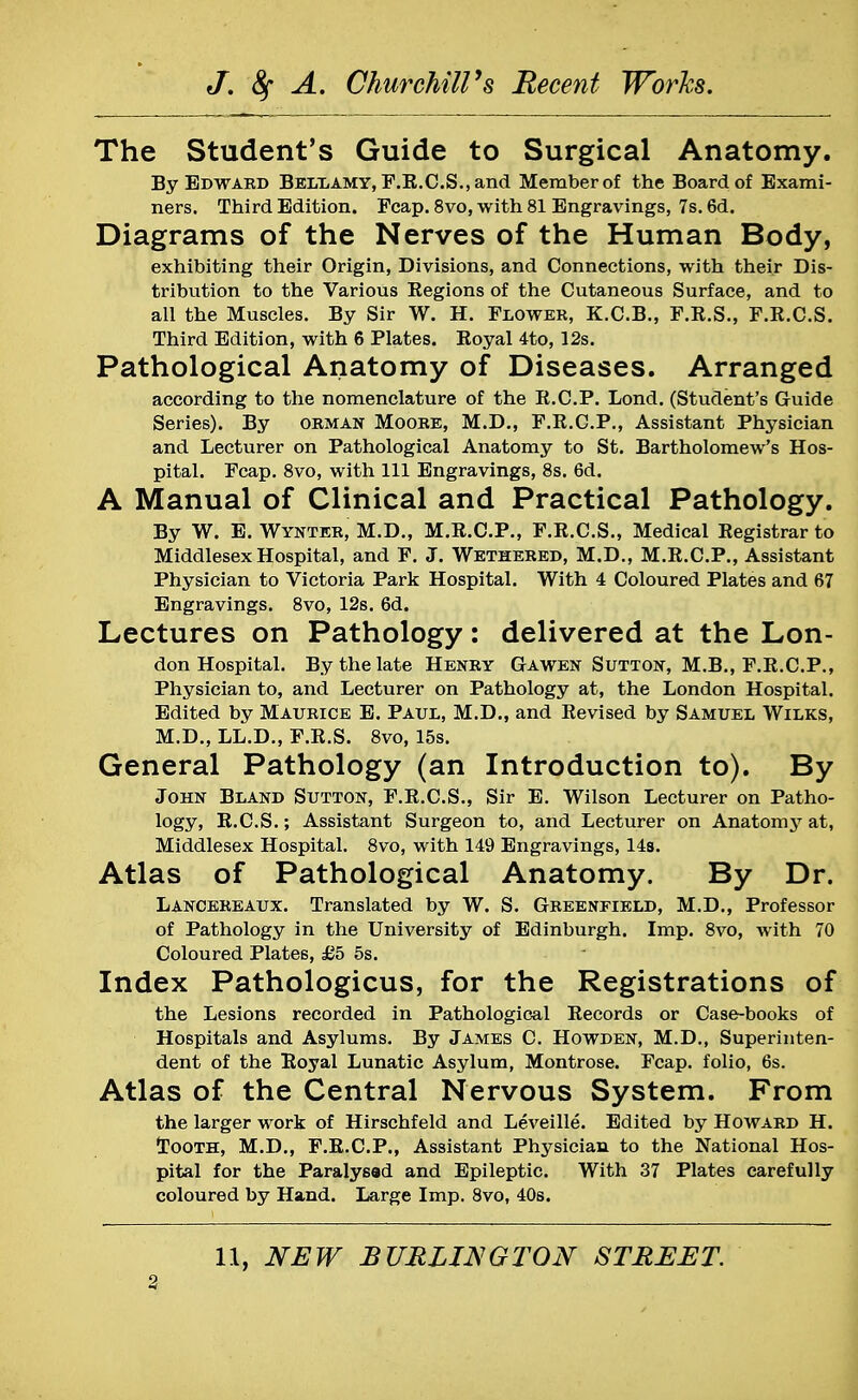 The Student's Guide to Surgical Anatomy. By Edward Bellamy, F.R.C.S., and Member of the Board of Exami- ners. Third Edition. Fcap. 8vo, with 81 Engravings, 7s. 6d. Diagrams of the Nerves of the Human Body, exhibiting their Origin, Divisions, and Connections, with their Dis- tribution to the Various Eegions of the Cutaneous Surface, and to all the Muscles. By Sir W. H. Flower, K.C.B., F.R.S., F.R.C.S. Third Edition, with 6 Plates. Royal 4to, 12s. Pathological Anatomy of Diseases. Arranged according to the nomenclature of the R.C.P. Lond. (Student's Guide Series). By orman Moore, M.D., F.R.C.P., Assistant Physician and Lecturer on Pathological Anatomy to St. Bartholomew's Hos- pital. Fcap. 8vo, with 111 Engravings, 8s. 6d. A Manual of Clinical and Practical Pathology. By W. E. Wynter, M.D., M.R.C.P., F.R.C.S., Medical Registrar to Middlesex Hospital, and F. J. Wethered, M.D., M.R.C.P., Assistant Physician to Victoria Park Hospital. With 4 Coloured Plates and 67 Engravings. 8vo, 12s. 6d. Lectures on Pathology: delivered at the Lon- don Hospital. By the late Henry Gawen Sutton, M.B., F.R.CP., Physician to, and Lecturer on Pathology at, the London Hospital. Edited by Maurice E. Paul, M.D., and Revised by Samuel Wilks, M.D., LL.D., F.R.S. 8vo, 15s. General Pathology (an Introduction to). By John Bland Sutton, F.R.C.S., Sir E. Wilson Lecturer on Patho- logy, R.C.S.; Assistant Surgeon to, and Lecturer on Anatomy at, Middlesex Hospital. 8vo, with 149 Engravings, 14s. Atlas of Pathological Anatomy. By Dr. Lancereaux. Translated by W. S. Greenfield, M.D., Professor of Pathology in the University of Edinburgh. Imp. 8vo, with 70 Coloured Plate6, £5 5s. Index Pathologicus, for the Registrations of the Lesions recorded in Pathological Records or Case-books of Hospitals and Asylums. By James C. Howden, M.D., Superinten- dent of the Royal Lunatic Asylum, Montrose. Fcap. folio, 6s. Atlas of the Central Nervous System. From the larger work of Hirschfeld and Leveille. Edited by Howard H. Tooth, M.D., F.R.C.P., Assistant Physician to the National Hos- pital for the Paralysed and Epileptic. With 37 Plates carefully coloured by Hand. Large Imp. 8vo, 40s. 11, NEW BURLINGTON STREET.