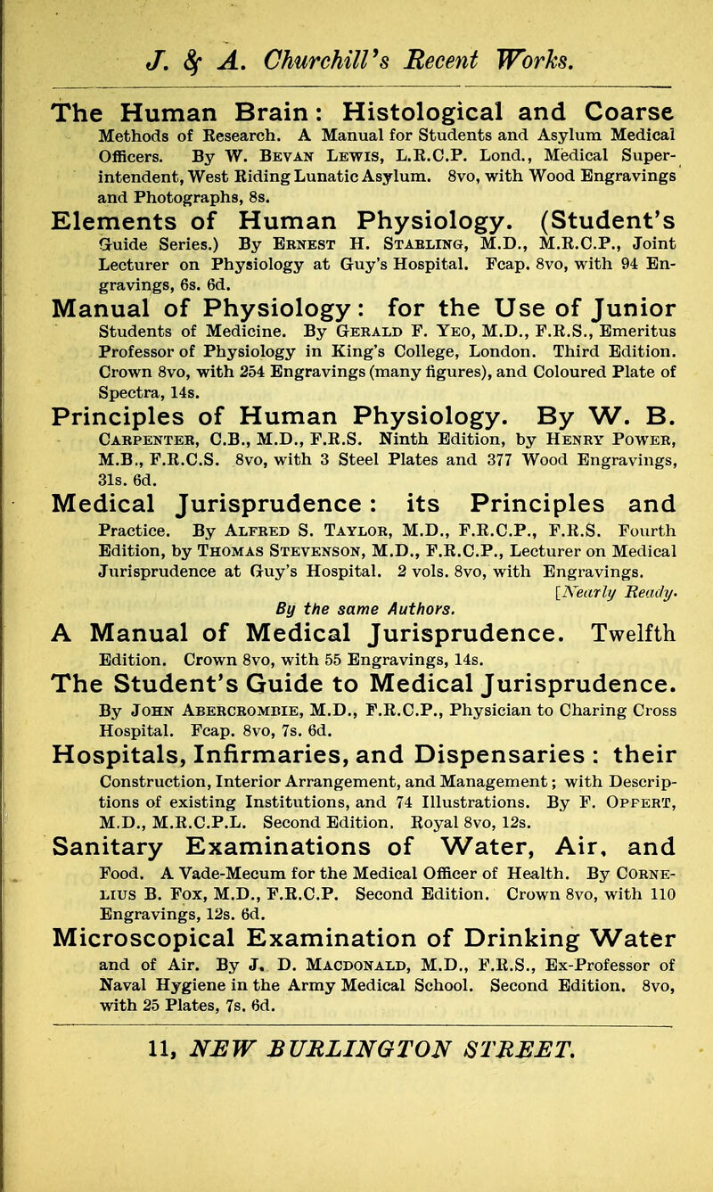 The Human Brain: Histological and Coarse Methods of Eesearch. A Manual for Students and Asylum Medical Officers. By W. Bevan Lewis, L.K.C.P. Lond., Medical Super- intendent, West Biding Lunatic Asylum. 8vo, with Wood Engravings and Photographs, 8s. Elements of Human Physiology. (Student's Gruide Series.) By Ernest H. Stabling, M.D., M.E.C.P., Joint Lecturer on Physiology at Guy's Hospital. Fcap. 8vo, with 94 En- gravings, 6s. 6d. Manual of Physiology: for the Use of Junior Students of Medicine. By Gerald F. Yeo, M.D., F.R.S., Emeritus Professor of Physiology in King's College, London. Third Edition. Crown 8vo, with 254 Engravings (many figures), and Coloured Plate of Spectra, 14s. Principles of Human Physiology. By W. B. Carpenter, C.B., M.D., F.R.S. Ninth Edition, by Henry Power, M.B., F.R.C.S. 8vo, with 3 Steel Plates and 377 Wood Engravings, 31s. 6d. Medical Jurisprudence: its Principles and Practice. By Alfred S. Taylor, M.D., F.R.C.P., F.R.S. Fourth Edition, by Thomas Stevenson, M.D., F.R.C.P., Lecturer on Medical Jurisprudence at Guy's Hospital. 2 vols. 8vo, with Engravings. [Nearly Beady. By the same Authors. A Manual of Medical Jurisprudence. Twelfth Edition. Crown 8vo, with 55 Engravings, 14s. The Student's Guide to Medical Jurisprudence. By John Abercrombie, M.D., F.R.C.P., Physician to Charing Cross Hospital. Fcap. 8vo, 7s. 6d. Hospitals, Infirmaries, and Dispensaries : their Construction, Interior Arrangement, and Management; with Descrip- tions of existing Institutions, and 74 Illustrations. By F. Opfert, M.D., M.R.C.P.L. Second Edition. Royal 8vo, 12s. Sanitary Examinations of Water, Air, and Food. A Vade-Mecum for the Medical Officer of Health. By Corne- lius B. Fox, M.D., F.R.C.P. Second Edition. Crown 8vo, with 110 Engravings, 12s. 6d. Microscopical Examination of Drinking Water and of Air. By J. D. Macdonald, M.D., F.R.S., Ex-Professor of Naval Hygiene in the Army Medical School. Second Edition. 8vo, with 25 Plates, 7s. 6d.