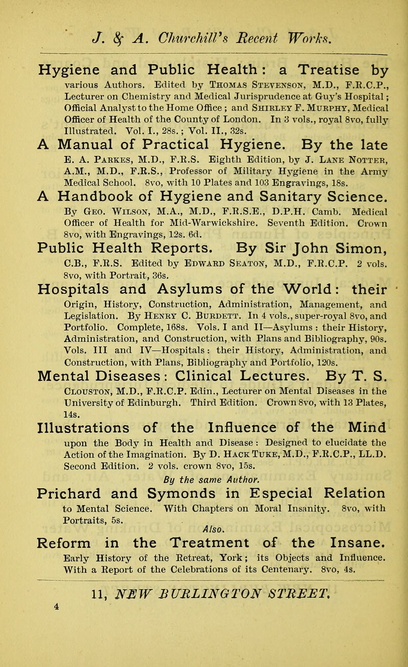 Hygiene and Public Health: a Treatise by various Authors. Edited by Thomas Stevenson, M.D., F.R.C.P., Lecturer on Chemistry and Medical Jurisprudence at Guy's Hospital; Official Analyst to the Home Office ; and Shirley F. Murphy, Medical Officer of Health of the County of London. In 3 vols., royal 8vo, fully Illustrated. Vol. I., 28s.; Vol. II., 32s. A Manual of Practical Hygiene. By the late B. A. Parkes, M.D., F.R.S. Eighth Edition, by J. Lane Notter, A.M., M.D., F.R.S., Professor of Military Hygiene in the Army Medical School. 8vo, with 10 Plates and 103 Engravings, 18s. A Handbook of Hygiene and Sanitary Science. By Geo. Wilson, M.A., M.D., F.R.S.E., D.P.H. Camb. Medical Officer of Health for Mid-Warwickshire. Seventh Edition. Crown 8vo, with Engravings, 12s. 6d. Public Health Reports. By Sir John Simon, C. B., F.R.S. Edited by Edward Seaton, M.D., F.R.C.P. 2 vols. 8vo, with Portrait, 36s. Hospitals and Asylums of the World: their Origin, History, Construction, Administration, Management, and Legislation. By Henry C. Burdett. In 4 vols., super-royal 8vo, and Portfolio. Complete, 168s. Vols. I and II—Asylums : their History, Administration, and Construction, with Plans and Bibliography, 90s. Vols. Ill and IV—Hospitals : their History, Administration, and Construction, with Plans, Bibliography and Portfolio, 120s. Mental Diseases: Clinical Lectures. By T. S. Clouston, M.D., F.R.C.P. Edin., Lecturer on Mental Diseases in the University of Edinburgh. Third Edition. Crown 8vo, with 13 Plates, 14s. Illustrations of the Influence of the Mind upon the Body in Health and Disease : Designed to elucidate the Action of the Imagination. By D. HackTuke, M.D., F.R.C.P., LL.D. Second Edition. 2 vols, crown 8vo, 15s. By the same Author. Prichard and Symonds in Especial Relation to Mental Science. With Chapters on Moral Insanity. 8vo, with Portraits, 5s. Also. Reform in the Treatment of the Insane. Early History of the Retreat, York; its Objects and Influence. With a Report of the Celebrations of its Centenary. 8vo, 4s. U, NEW BURLINGTON STREET,