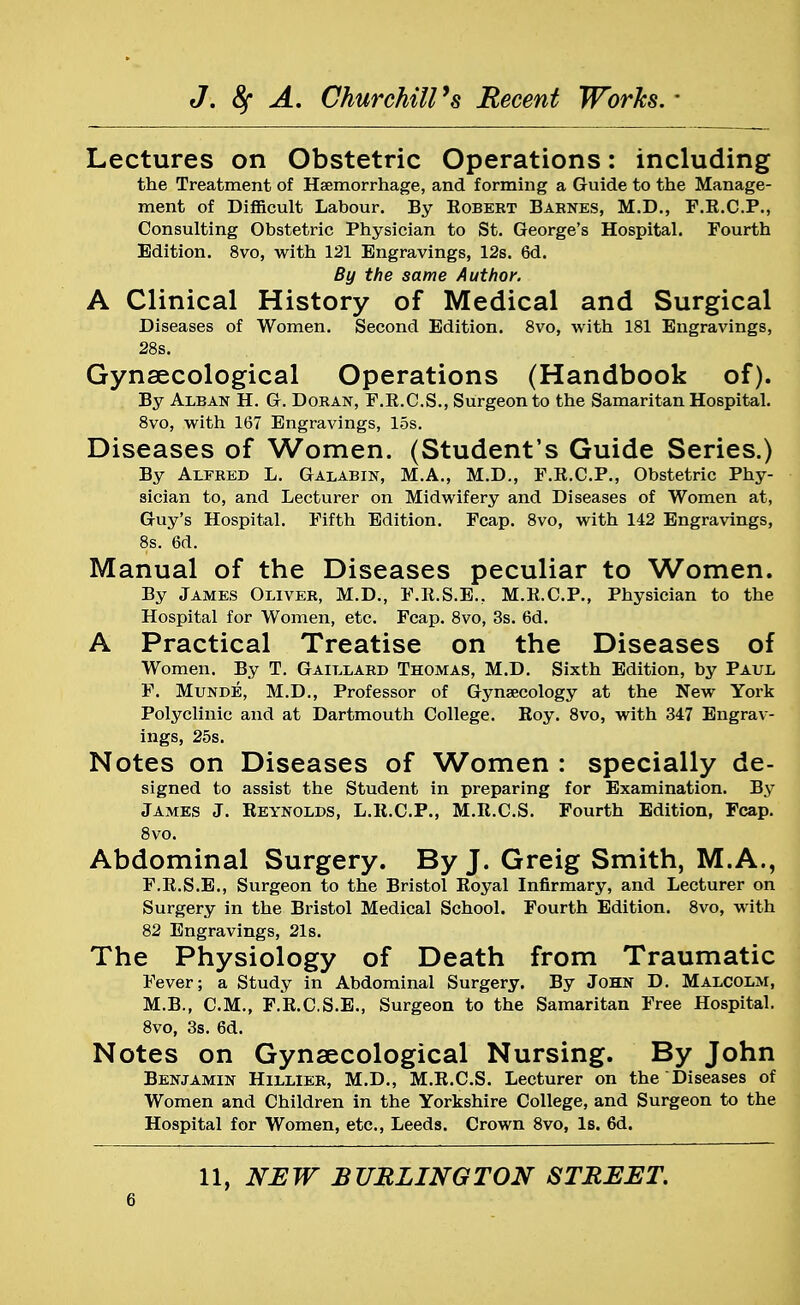 Lectures on Obstetric Operations: including the Treatment of Haemorrhage, and forming a Guide to the Manage- ment of Difficult Labour. By Robert Barnes, M.D., F.R.C.P., Consulting Obstetric Physician to St. George's Hospital. Fourth Edition. 8vo, with 121 Engravings, 12s. 6d. By the same Author. A Clinical History of Medical and Surgical Diseases of Women. Second Edition. 8vo, with 181 Engravings, 28s. Gynaecological Operations (Handbook of). By Alban H. G. Doran, F.R.C.S., Surgeon to the Samaritan Hospital. 8vo, with 167 Engravings, 15s. Diseases of Women. (Student's Guide Series.) By Alfred L. Galabin, M.A., M.D., F.R.C.P., Obstetric Phy- sician to, and Lecturer on Midwifery and Diseases of Women at, Guy's Hospital. Fifth Edition. Fcap. 8vo, with 142 Engravings, 8s. 6d. Manual of the Diseases peculiar to Women. By James Oliver, M.D., F.R.S.E.. M.R.C.P., Physician to the Hospital for Women, etc. Fcap. 8vo, 3s. 6d. A Practical Treatise on the Diseases of Women. By T. Gaillard Thomas, M.D. Sixth Edition, by Paul F. Munde, M.D., Professor of Gynaecology at the New York Polyclinic and at Dartmouth College. Koy. 8vo, with 347 Engrav- ings, 25s. Notes on Diseases of Women : specially de- signed to assist the Student in preparing for Examination. By James J. Reynolds, L.R.C.P., M.R.C.S. Fourth Edition, Fcap. 8vo. Abdominal Surgery. By J. Greig Smith, M.A., F.R.S.E., Surgeon to the Bristol Royal Infirmary, and Lecturer on Surgery in the Bristol Medical School. Fourth Edition. 8vo, with 82 Engravings, 21s. The Physiology of Death from Traumatic Fever; a Study in Abdominal Surgery. By John D. Malcolm, M.B., CM., F.R.C.S.E., Surgeon to the Samaritan Free Hospital. 8vo, 3s. 6d. Notes on Gynaecological Nursing. By John Benjamin Hillier, M.D., M.R.C.S. Lecturer on the Diseases of Women and Children in the Yorkshire College, and Surgeon to the Hospital for Women, etc., Leeds. Crown 8vo, Is. 6d. 11, NEW BURLINGTON STREET.