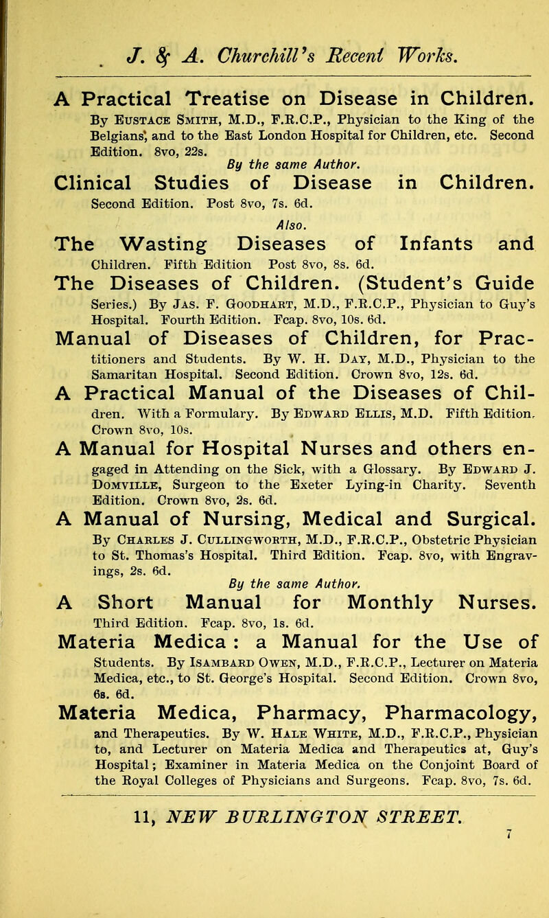 A Practical Treatise on Disease in Children. By Eustace Smith, M.D., F.R.C.P., Physician to the King of the Belgians', and to the Bast London Hospital for Children, etc. Second Edition. 8vo, 22s. By the same Author. Clinical Studies of Disease in Children. Second Edition. Post 8vo, 7s. 6d. Also. The Wasting Diseases of Infants and Children. Fifth Edition Post 8vo, 8s. 6d. The Diseases of Children. (Student's Guide Series.) By Jas. F. Goodhart, M.D., F.K.C.P., Physician to Guy's Hospital. Fourth Edition. Fcap. 8vo, 10s. 6d. Manual of Diseases of Children, for Prac- titioners and Students. By W. H. Day, M.D., Physician to the Samaritan Hospital. Second Edition. Crown 8vo, 12s. 6d. A Practical Manual of the Diseases of Chil- dren. With a Formulary. By Edward Ellis, M.D. Fifth Edition, Crown 8vo, 10s. A Manual for Hospital Nurses and others en- gaged in Attending on the Sick, with a Glossary. By Edward J. Domville, Surgeon to the Exeter Lying-in Charity. Seventh Edition. Crown 8vo, 2s. 6d. A Manual of Nursing, Medical and Surgical. By Charles J. Cullingworth, M.D., F.K.C.P., Obstetric Physician to St. Thomas's Hospital. Third Edition. Fcap. 8vo, with Engrav- ings, 2s. 6d. By the same Author. A Short Manual for Monthly Nurses. Third Edition. Fcap. 8vo, Is. 6d. Materia Medica : a Manual for the Use of Students. By Isambard Owen, M.D., F.E.C.P., Lecturer on Materia Medica, etc., to St. George's Hospital. Second Edition. Crown 8vo, 6s. 6d. Materia Medica, Pharmacy, Pharmacology, and Therapeutics. By W. Hale White, M.D., F.K.C.P., Physician to, and Lecturer on Materia Medica and Therapeutics at, Guy's Hospital; Examiner in Materia Medica on the Conjoint Board of the Royal Colleges of Physicians and Surgeons. Fcap. 8vo, 7s. 6d.