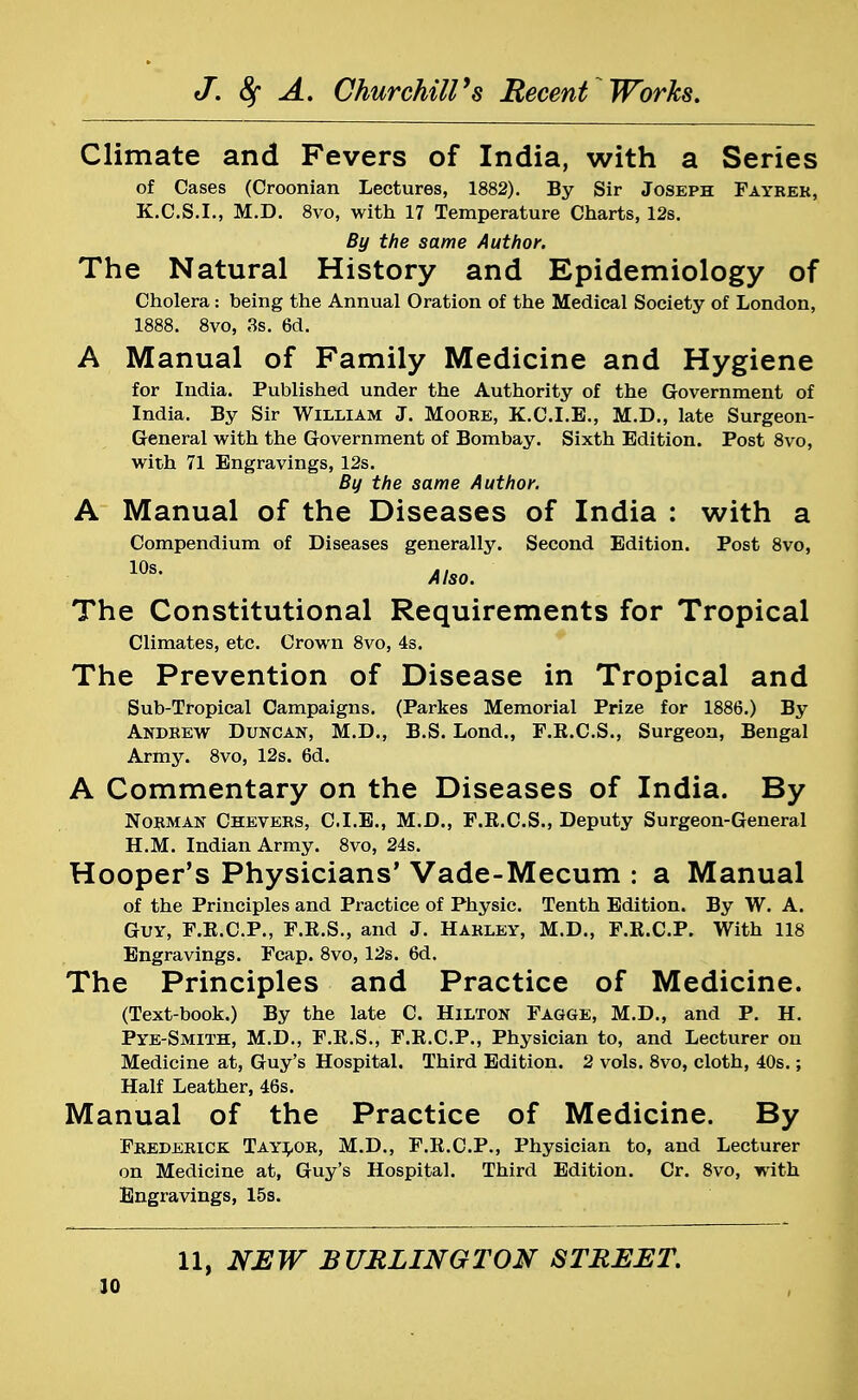 Climate and Fevers of India, with a Series of Cases (Croonian Lectures, 1882). By Sir Joseph Fayrek, K.C.S.I., M.D. 8vo, with 17 Temperature Charts, 12s. By the same Author. The Natural History and Epidemiology of Cholera: being the Annual Oration of the Medical Society of London, 1888. 8vo, 3s. 6d. A Manual of Family Medicine and Hygiene for India. Published under the Authority of the Government of India. By Sir William J. Moore, K.C.I.E., M.D., late Surgeon- General with the Government of Bombay. Sixth Edition. Post 8vo, with 71 Engravings, 12s. By the same Author. A Manual of the Diseases of India : with a Compendium of Diseases generally. Second Edition. Post 8vo, 10s- Also. The Constitutional Requirements for Tropical Climates, etc. Crown 8vo, 4s. The Prevention of Disease in Tropical and Sub-Tropical Campaigns. (Parkes Memorial Prize for 1886.) By Andrew Duncan, M.D., B.S. Lond., F.R.C.S., Surgeon, Bengal Army. 8vo, 12s. 6d. A Commentary on the Diseases of India. By Norman Chevers, C.I.E., M.D., F.B.C.S., Deputy Surgeon-General H.M. Indian Army. 8vo, 24s. Hooper's Physicians' Vade-Mecum : a Manual of the Principles and Practice of Physic. Tenth Edition. By W. A. Guy, F.E.C.P., F.R.S., and J. Harley, M.D., F.E.C.P. With 118 Engravings. Fcap. 8vo, 12s. 6d. The Principles and Practice of Medicine. (Text-book.) By the late C. Hilton Fagge, M.D., and P. H. Pye-Smith, M.D., F.R.S., F.R.C.P., Physician to, and Lecturer on Medicine at, Guy's Hospital. Third Edition. 2 vols. 8vo, cloth, 40s.; Half Leather, 46s. Manual of the Practice of Medicine. By Frederick Taylor, M.D., F.R.C.P., Physician to, and Lecturer on Medicine at, Guy's Hospital. Third Edition. Cr. 8vo, with Engravings, 15s. 11, NEW BURLINGTON STREET.