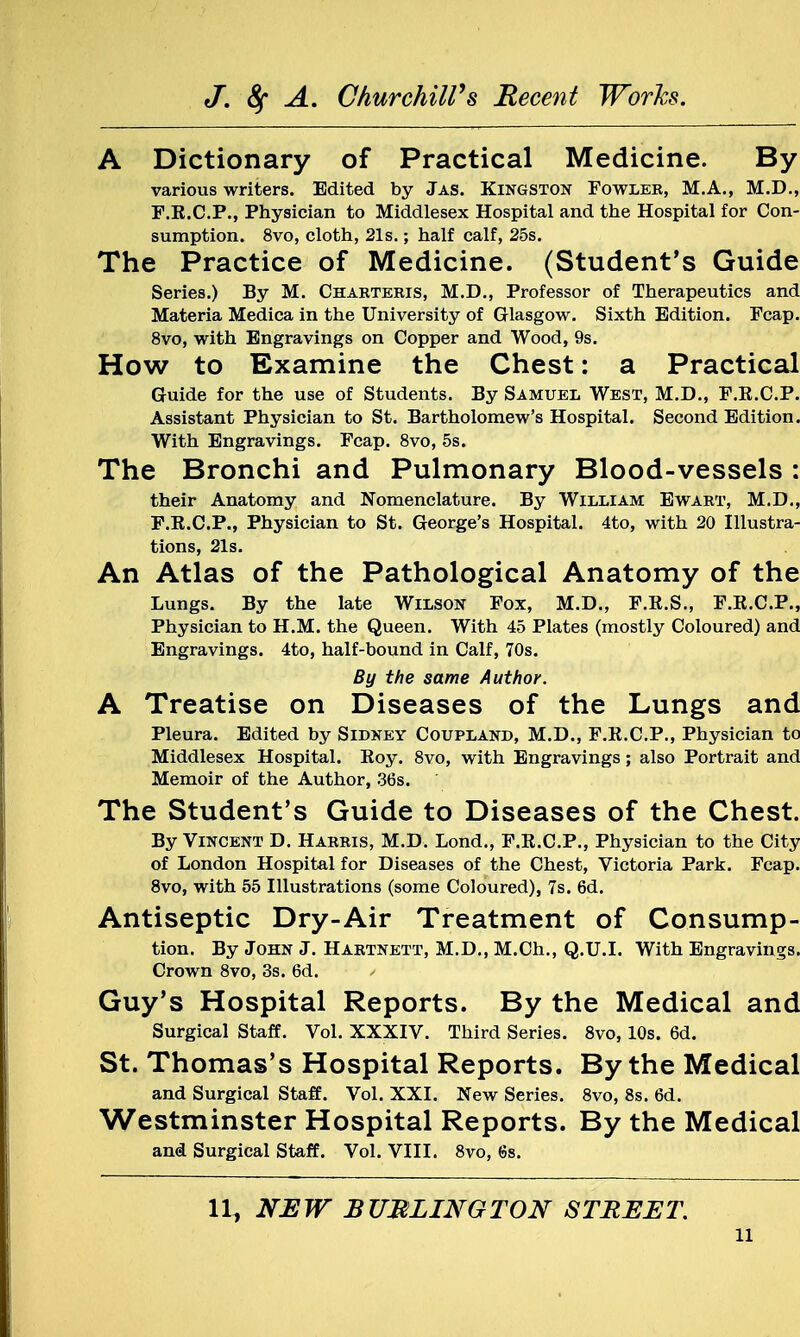A Dictionary of Practical Medicine. By various writers. Edited by Jas. Kingston Fowler, M.A., M.D., F.E.C.P., Physician to Middlesex Hospital and the Hospital for Con- sumption. 8vo, cloth, 21s.; half calf, 25s. The Practice of Medicine. (Student's Guide Series.) By M. Charteris, M.D., Professor of Therapeutics and Materia Medica in the University of Glasgow. Sixth Edition. Fcap. 8vo, with Engravings on Copper and Wood, 9s. How to Examine the Chest: a Practical Guide for the use of Students. By Samuel West, M.D., F.E.C.P. Assistant Physician to St. Bartholomew's Hospital. Second Edition. With Engravings. Fcap. 8vo, 5s. The Bronchi and Pulmonary Blood-vessels : their Anatomy and Nomenclature. By William Ewart, M.D., F.K.C.P., Physician to St. George's Hospital. 4to, with 20 Illustra- tions, 21s. An Atlas of the Pathological Anatomy of the Lungs. By the late Wilson Fox, M.D., F.K.S., F.E.C.P., Physician to H.M. the Queen. With 45 Plates (mostly Coloured) and Engravings. 4to, half-bound in Calf, 70s. By the same Author. A Treatise on Diseases of the Lungs and Pleura. Edited by Sidney Coupland, M.D., F.E.C.P., Physician to Middlesex Hospital. Eoy. 8vo, with Engravings; also Portrait and Memoir of the Author, 36s. The Student's Guide to Diseases of the Chest. By Vincent D. Harris, M.D. Lond., F.E.C.P., Physician to the City of London Hospital for Diseases of the Chest, Victoria Park. Fcap. 8vo, with 55 Illustrations (some Coloured), 7s. 6d. Antiseptic Dry-Air Treatment of Consump- tion. By John J. Hartnett, M.D., M.Ch., Q.U.I. With Engravings. Crown 8vo, 3s. 6d. Guy's Hospital Reports. By the Medical and Surgical Staff. Vol. XXXIV. Third Series. 8vo, 10s. 6d. St. Thomas's Hospital Reports. By the Medical and Surgical Staff. Vol. XXI. New Series. 8vo, 8s. 6d. Westminster Hospital Reports. By the Medical and Surgical Staff. Vol. VIII. 8vo, 6s. 11, NEW BUBLINGTON STREET.
