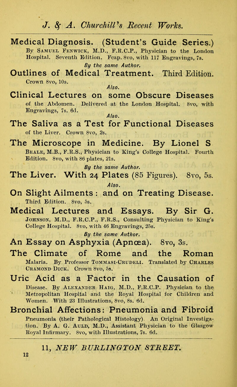 Medical Diagnosis. (Student's Guide Series.) By Samuel Fenwick, M.D., F.R.C.P., Physician to the London Hospital. Seventh Edition. Fcap. 8vo, with 117 Engravings, 7s. By the same Author. Outlines of Medical Treatment. Third Edition. Crown 8vo, 10s. Also. Clinical Lectures on some Obscure Diseases of the Abdomen. Delivered at the London Hospital. 8vo, with Engravings, 7s. 6d. Also. The Saliva as a Test for Functional Diseases of the Liver. Crown 8vo, 2s. The Microscope in Medicine. By Lionel S Beale, M.B., F.R.S., Physician to King's College Hospital. Fourth Edition. 8vo, with 86 plates, 21s. By the same Author. The Liver. With 24 Plates (85 Figures). 8vo, 5s. Also. On Slight Ailments : and on Treating Disease. Third Edition. 8vo, 5s. Medical Lectures and Essays. By Sir G. Johnson, M.D., F.E.C.P., F.R.S., Consulting Physician to King's College Hospital. 8vo, with 46 Engravings, 25s. By the same Author. An Essay on Asphyxia (Apncea). 8vo, 3s. The Climate of Rome and the Roman Malaria. By Professor Tommasi-Crudeli. Translated by Charles Cramond Dick. Crown 8vo, 5s. Uric Acid as a Factor in the Causation of Disease. By Alexander Haig, M.D., F.R.C.P. Physician to the Metropolitan Hospital and the Royal Hospital for Children and Women. With 23 Illustrations, 8vo, 8s. 6d. Bronchial Affections: Pneumonia and Fibroid Pneumonia (their Pathological Histology). An Original Investiga- tion. By A. G. Auld, M.D., Assistant Physician to the Glasgow Royal Infirmary. 8vo, with Illustrations, 7s. 6d. 11, NEW BURLINGTON STREET.