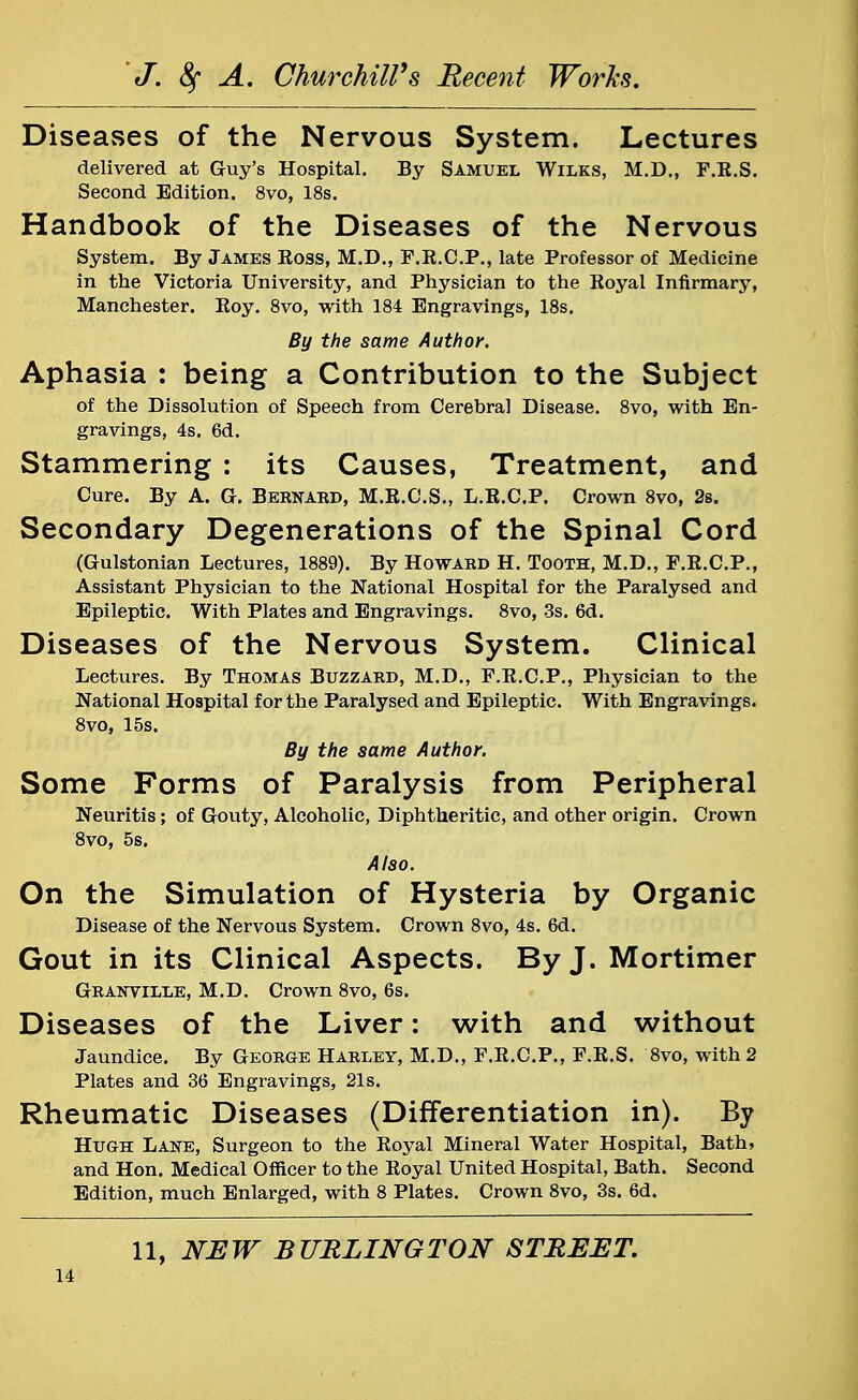 Diseases of the Nervous System. Lectures delivered at Guy's Hospital. By Samuel Wilks, M.D., F.K.S. Second Edition. 8vo, 18s. Handbook of the Diseases of the Nervous System. By James Boss, M.D., F.B.C.P., late Professor of Medicine in the Victoria University, and Physician to the Boyal Infirmary, Manchester. Boy. 8vo, with 184 Engravings, 18s. By the same Author. Aphasia : being a Contribution to the Subject of the Dissolution of Speech from Cerebral Disease. 8vo, with En- gravings, 4s. 6d. Stammering : its Causes, Treatment, and Cure. By A. G. Bernard, M.B.C.S., L.B.C.P. Crown 8vo, 2s. Secondary Degenerations of the Spinal Cord (Gulstonian Lectures, 1889). By Howard H. Tooth, M.D., F.R.C.P., Assistant Physician to the National Hospital for the Paralysed and Epileptic. With Plates and Engravings. 8vo, 3s. 6d. Diseases of the Nervous System. Clinical Lectures. By Thomas Buzzard, M.D., F.K.C.P., Physician to the National Hospital for the Paralysed and Epileptic. With Engravings. 8vo, 15s. By the same Author. Some Forms of Paralysis from Peripheral Neuritis; of Gouty, Alcoholic, Diphtheritic, and other origin. Crown 8vo, 5s. Also. On the Simulation of Hysteria by Organic Disease of the Nervous System. Crown 8vo, 4s. 6d. Gout in its Clinical Aspects. By J. Mortimer Granville, M.D. Crown 8vo, 6s. Diseases of the Liver: with and without Jaundice. By George Harley, M.D., F.E.C.P., F.K.S. 8vo, with 2 Plates and 36 Engravings, 21s. Rheumatic Diseases (Differentiation in). By Hugh Lane, Surgeon to the Royal Mineral Water Hospital, Bath, and Hon. Medical Officer to the Royal United Hospital, Bath. Second Edition, much Enlarged, with 8 Plates. Crown 8vo, 3s. 6d. 11, NEW BURLINGTON STREET.
