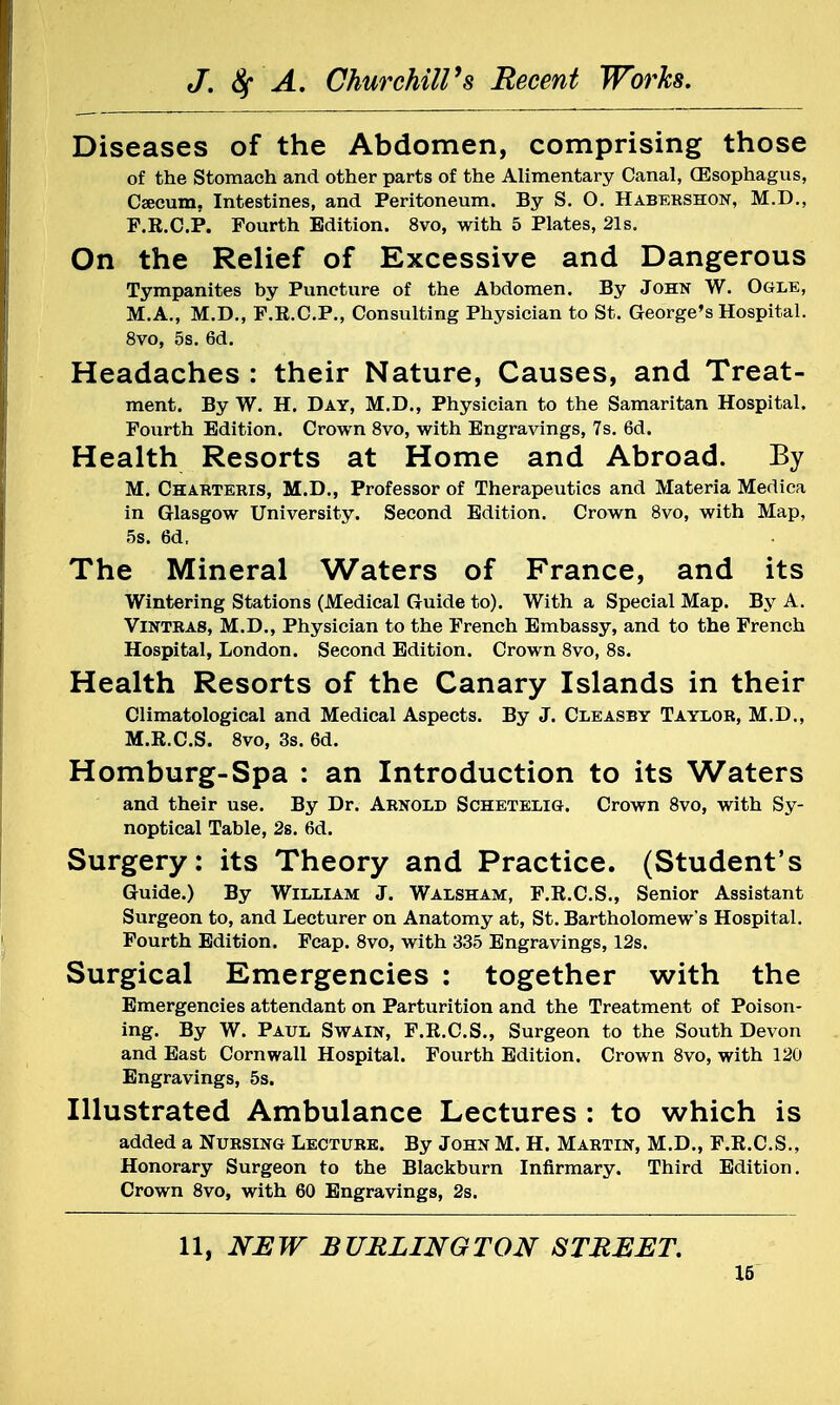 Diseases of the Abdomen, comprising those of the Stomach and other parts of the Alimentary Canal, (Esophagus, Caecum. Intestines, and Peritoneum. By S. O. Habershon, M.D., F.R.C.P. Fourth Edition. 8vo, with 5 Plates, 21s. On the Relief of Excessive and Dangerous Tympanites by Puncture of the Abdomen. By John W. Ogle, M.A., M.D., F.R.C.P., Consulting Physician to St. George's Hospital. 8vo, 5s. 6d. Headaches : their Nature, Causes, and Treat- ment. By W. H. Day, M.D., Physician to the Samaritan Hospital. Fourth Edition. Crown 8vo, with Engravings, 7s. 6d. Health Resorts at Home and Abroad. By M. Charteris, M.D., Professor of Therapeutics and Materia Medica in Glasgow University. Second Edition. Crown 8vo, with Map, 5s. 6d, The Mineral Waters of France, and its Wintering Stations (Medical Guide to). With a Special Map. By A. Vintras, M.D., Physician to the French Embassy, and to the French Hospital, London. Second Edition. Crown 8vo, 8s. Health Resorts of the Canary Islands in their Climatological and Medical Aspects. By J. Cleasby Taylor, M.D., M.R.C.S. 8vo, 3s. 6d. Homburg-Spa : an Introduction to its Waters and their use. By Dr. Arnold Schetelig. Crown 8vo, with Sy- noptical Table, 2s. 6d. Surgery: its Theory and Practice. (Student's Guide.) By William J. Walsham, F.R.C.S., Senior Assistant Surgeon to, and Lecturer on Anatomy at, St. Bartholomew's Hospital. Fourth Edition. Fcap. 8vo, with 335 Engravings, 12s. Surgical Emergencies : together with the Emergencies attendant on Parturition and the Treatment of Poison- ing. By W. Paul Swain, F.R.C.S., Surgeon to the South Devon and East Cornwall Hospital. Fourth Edition. Crown 8vo, with 120 Engravings, 5s. Illustrated Ambulance Lectures : to which is added a Nursing Lecture. By John M. H. Martin, M.D., F.R.C.S., Honorary Surgeon to the Blackburn Infirmary. Third Edition. Crown 8vo, with 60 Engravings, 2s. 11, NEW BURLINGTON STREET.