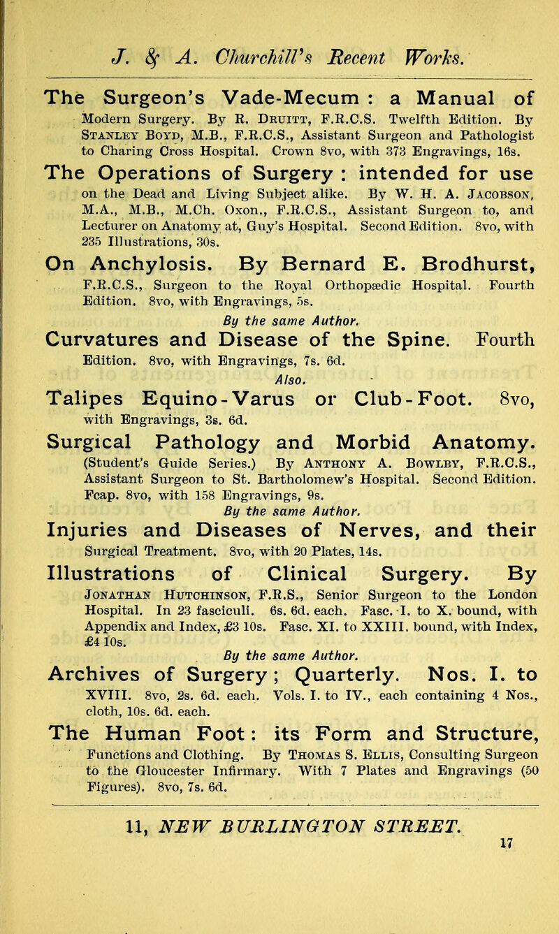 The Surgeon's Vade-Mecum : a Manual of Modern Surgery. By K. Druitt, F.R.C.S. Twelfth Edition. By Stanley Boyd, M.B., F.R.C.S., Assistant Surgeon and Pathologist to Charing Cross Hospital. Crown 8vo, with 373 Engravings, 16s. The Operations of Surgery : intended for use on the Dead and Living Subject alike. By W. H. A. Jacobson, M.A., M.B., M.Ch. Oxon., F.R.C.S., Assistant Surgeon to, and Lecturer on Anatomy at, Guy's Hospital. Second Edition. 8vo, with 235 Illustrations, 30s. On Anchylosis. By Bernard E. Brodhurst, F.R.C.S., Surgeon to the Royal Orthopaedic Hospital. Fourth Edition. 8vo, with Engravings, 5s. By the same Author. Curvatures and Disease of the Spine. Fourth Edition. 8vo, with Engravings, 7s. 6d. Also. Talipes Equino-Varus or Club-Foot. 8vo, with Engravings, 3s. 6d. Surgical Pathology and Morbid Anatomy. (Student's Guide Series.) By Anthony A. Bowlby, F.R.C.S., Assistant Surgeon to St. Bartholomew's Hospital. Second Edition. Fcap. 8vo, with 158 Engravings, 9s. By the same Author. Injuries and Diseases of Nerves, and their Surgical Treatment. 8vo, with 20 Plates, 14s. Illustrations of Clinical Surgery. By Jonathan Hutchinson, F.R.S., Senior Surgeon to the London Hospital. In 23 fasciculi. 6s. 6d. each. Fasc. I. to X. bound, with Appendix and Index, £3 10s. Fasc. XI. to XXIII. bound, with Index, £4 10s. By the same Author. Archives of Surgery; Quarterly. Nos. I. to XVIII. 8vo, 2s. 6d. each. Vols. I. to IV., each containing 4 Nos., cloth, 10s. 6d. each. The Human Foot: its Form and Structure, Functions and Clothing. By Thomas S. Ellis, Consulting Surgeon to the Gloucester Infirmary. With 7 Plates and Engravings (50 Figures). 8vo, 7s. 6d. U, NEW BURLINGTON STREET.
