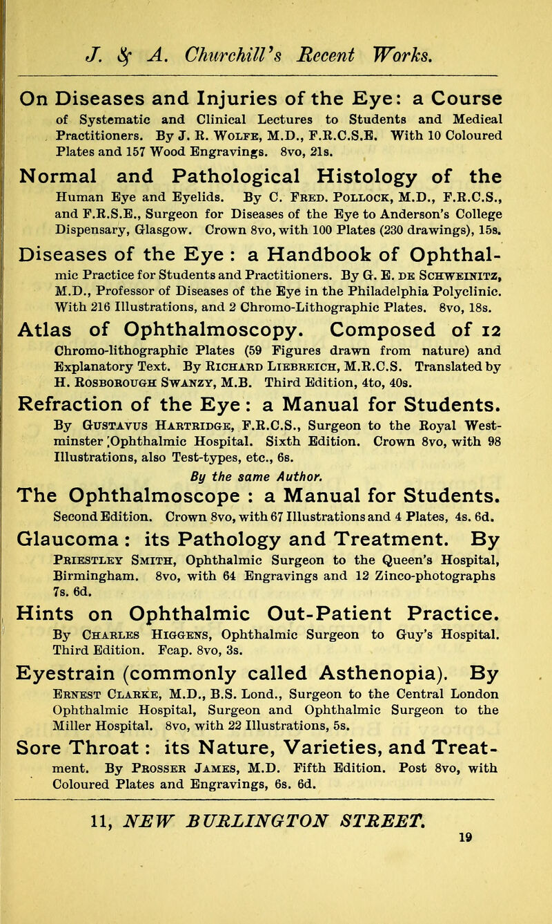 On Diseases and Injuries of the Eye: a Course of Systematic and Clinical Lectures to Students and Medieal Practitioners. By J. R. Wolfe, M.D., F.R.C.S.E. With 10 Coloured Plates and 157 Wood Engravings. 8vo, 21s. Normal and Pathological Histology of the Human Eye and Eyelids. By C. Fred. Pollock, M.D., F.K.C.S., and F.R.S.E., Surgeon for Diseases of the Eye to Anderson's College Dispensary, Glasgow. Crown 8vo, with 100 Plates (230 drawings), 15s. Diseases of the Eye : a Handbook of Ophthal- mic Practice for Students and Practitioners. By G. E. de Schweinitz, M.D., Professor of Diseases of the Eye in the Philadelphia Polyclinic. With 216 Illustrations, and 2 Chromo-Lithographic Plates. 8vo, 18s. Atlas of Ophthalmoscopy. Composed of 12 Chromo-lithographic Plates (59 Figures drawn from nature) and Explanatory Text. By Richard Liebbeich, M.R.C.S. Translated by H. Rosborough Swanzy, M.B. Third Edition, 4to, 40s. Refraction of the Eye: a Manual for Students. By Gustavus Hartridge, F.R.C.S., Surgeon to the Royal West- minster [Ophthalmic Hospital. Sixth Edition. Crown 8vo, with 98 Illustrations, also Test-types, etc., 6s. By the same Author. The Ophthalmoscope : a Manual for Students. Second Edition. Crown 8vo, with 67 Illustrations and 4 Plates, 4s. 6d. Glaucoma : its Pathology and Treatment. By Priestley Smith, Ophthalmic Surgeon to the Queen's Hospital, Birmingham. 8vo, with 64 Engravings and 12 Zinco-photographs 7s. 6d. Hints on Ophthalmic Out-Patient Practice. By Charles Higgens, Ophthalmic Surgeon to Guy's Hospital. Third Edition. Fcap. 8vo, 3s. Eyestrain (commonly called Asthenopia). By Ernest Clarke, M.D., B.S. Lond., Surgeon to the Central London Ophthalmic Hospital, Surgeon and Ophthalmic Surgeon to the Miller Hospital. 8vo, with 22 Illustrations, 5s. Sore Throat: its Nature, Varieties, and Treat- ment. By Prosser James, M.D. Fifth Edition. Post 8vo, with Coloured Plates and Engravings, 6s. 6d. 11, NEW BURLINGTON STREET.