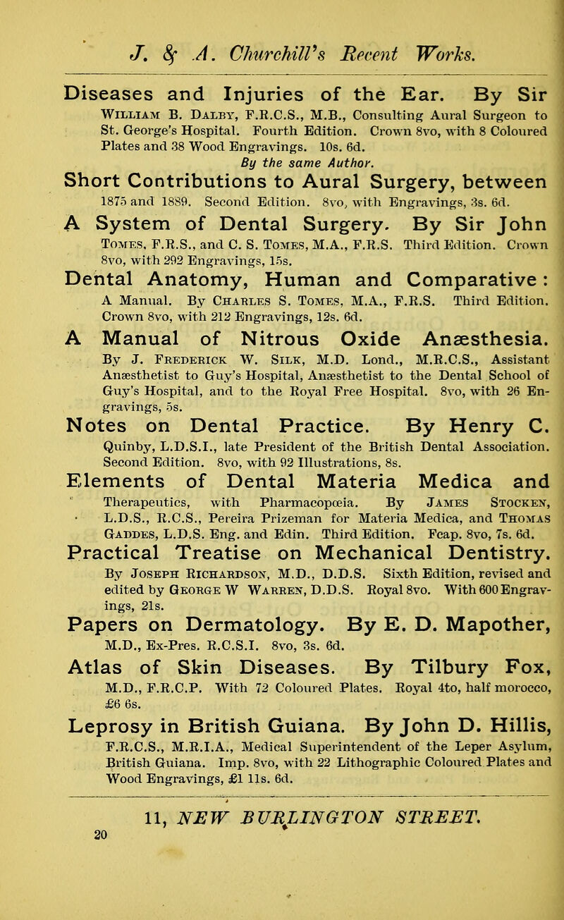 Diseases and Injuries of the Ear. By Sir William B. Daley, F.R.C.S., M.B., Consulting Aural Surgeon to St. George's Hospital. Fourth Edition. Crown 8vo, with 8 Coloured Plates and 38 Wood Engravings. 10s. 6d. By the same Author. Short Contributions to Aural Surgery, between 1875 and 18S9. Second Edition. 8vo, with Engravings, 3s. 6d. A System of Dental Surgery. By Sir John Tomes, F.R.S., and C. S. Tomes, M.A., F.R.S. Third Edition. Crown 8vo, with 292 Engravings, 15s. Dental Anatomy, Human and Comparative: A Manual. By Charles S. Tomes, M.A., F.R.S. Third Edition. Crown 8vo, with 212 Engravings, 12s. 6d. A Manual of Nitrous Oxide Anaesthesia. By J. Frederick W. Silk, M.D. Lond., M.R.C.S., Assistant Anaesthetist to Guy's Hospital, Anaesthetist to the Dental School of Guy's Hospital, and to the Royal Free Hospital. 8vo, with 26 En- gravings, 5s. Notes on Dental Practice. By Henry C. Quinby, L.D.S.I., late President of the British Dental Association. Second Edition. 8vo, with 92 Illustrations, 8s. Elements of Dental Materia Medica and Therapeutics, with Pharmacopoeia. By James Stocken, L.D.S., R.C.S., Pereira Prizeman for Materia Medica, and Thomas Gaddes, L.D.S. Eng. and Edin. Third Edition. Fcap. 8vo, 7s. 6d. Practical Treatise on Mechanical Dentistry. By Joseph Richardson, M.D., D.D.S. Sixth Edition, revised and edited by George W Warren, D.D.S. Royal 8vo. With 600Engrav- ings, 21s. Papers on Dermatology. By E. D. Mapother, M.D., Ex-Pres. R.C.S.I. 8vo, 3s. 6d. Atlas of Skin Diseases. By Tilbury Fox, M.D., F.R.C.P. With 72 Coloured Plates. Royal 4to, half morocco, £6 6s. Leprosy in British Guiana. By John D. Hillis, F.R.C.S., M.R.I.A., Medical Superintendent of the Leper Asylum, British Guiana. Imp. 8vo, with 22 Lithographic Coloured Plates and Wood Engravings, £1 lis. 6d. 11, NEW BURLINGTON STREET,