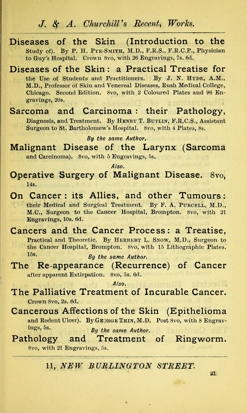 Diseases of the Skin (Introduction to the Study of). By P. H. Pye-Smith, M.D., F.R.S., F.R.C.P., Physician to Guy's Hospital. Crown 8vo, with 26 Engravings, 7s. 6d. Diseases of the Skin : a Practical Treatise for the Use of Students and Practitioners. By J. N. Hyde, A.M., M.D., Professor of Skin and Venereal Diseases, Rush Medical College, Chicago. Second Edition. 8vo, with 2 Coloured Plates and 96 En- gravings, 20s. Sarcoma and Carcinoma : their Pathology, Diagnosis, and Treatment. By Henry T. Butlin, F.R.C.S., Assistant Surgeon to St. Bartholomew's Hospital. 8vo, with 4 Plates, 8s. By the same Author. Malignant Disease of the Larynx (Sarcoma and Carcinoma). 8vo, with 5 Engravings, 5s. Also. Operative Surgery of Malignant Disease. 8vo, 14s. On Cancer : its Allies, and other Tumours: their Medical and Surgical Treatment. By F. A. Pubcell, M.D., M.C., Surgeon to the Cancer Hospital, Brompton. 8vo, with 21 Engravings, 10s. 6d. Cancers and the Cancer Process: a Treatise, Practical and Theoretic. By Herbert L. Snow, M.D., Surgeon to the Cancer Hospital, Brompton. 8vo, with 15 Lithographic Plates. 15s* By the same Author. The Re-appearance (Recurrence) of Cancer after apparent Extirpation. 8vo, 5s. 6d. Also. The Palliative Treatment of Incurable Cancer. Crown 8vo, 2s. 6d. Cancerous Affections of the Skin (Epithelioma and Rodent Ulcer). By Geobge Thin, M.D. Post 8vo, with 8 Engrav- ings, 5s. By the same Authoy Pathology and Treatment of Ringworm. 8vo, with 21 Engravings, 5s. 11, NEW BURLINGTON STREET