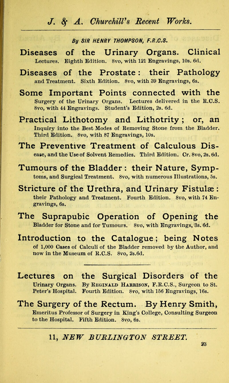 By SIR HENRY THOMPSON, F.R.C.S. Diseases of the Urinary Organs. Clinical Lectures. Eighth Edition. 8vo, with 121 Engravings, 10s. 6d. Diseases of the Prostate: their Pathology and Treatment. Sixth Edition. 8vo, with 39 Engravings, 6s. Some Important Points connected with the Surgery of the Urinary Organs. Lectures delivered in the R.C.S. 8vo, with 44 Engravings. Student's Edition, 2s. 6d. Practical Lithotomy and Lithotrity; or, an Inquiry into the Best Modes of Removing Stone from the Bladder. Third Edition. 8vo, with 87 Engravings, 10s. The Preventive Treatment of Calculous Dis- ease, and the Use of Solvent Remedies. Third Edition. Cr. 8vo, 2s. 6d. Tumours of the Bladder : their Nature, Symp- toms, and Surgical Treatment. 8vo, with numerous Illustrations, 5s. Stricture of the Urethra, and Urinary Fistulse: their Pathology and Treatment. Fourth Edition. 8vo, with 74 En- gravings, 6s. The Suprapubic Operation of Opening the Bladder for Stone and for Tumours. 8vo, with Engravings, 3s. 6d. Introduction to the Catalogue; being Notes of 1,000 Cases of Calculi of the Bladder removed by the Author, and now in the Museum of R.C.S. 8vo, 2s.6d. Lectures on the Surgical Disorders of the Urinary Organs. By Reginald Hakkison, F.R.C.S., Surgeon to St. Peter's Hospital. Fourth Edition. 8vo, with 156 Engravings, 16s. The Surgery of the Rectum. By Henry Smith, Emeritus Professor of Surgery in King's College, Consulting Surgeon to the Hospital. Fifth Edition. 8vo, 6s. 11, NEW BURLINGTON STREET.