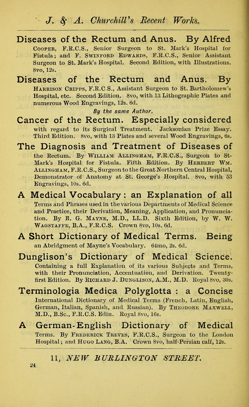 Diseases of the Rectum and Anus. By Alfred Coopek, F.R.CS., Senior Surgeon to St. Mark's Hospital for Fistula; and F. Swinford Edwards, F.R.CS., Senior Assistant Surgeon to St. Mark's Hospital. Second Edition, with Illustrations. 8vo, 12s. Diseases of the Rectum and Anus. By Harrison Cripps, F.R.CS., Assistant Surgeon to St. Bartholomew's Hospital, etc. Second Edition. 8vo, with 13 Lithographic Plates and numerous Wood Engravings, 12s. 6d. By the same Author. Cancer of the Rectum. Especially considered with regard to its Surgical Treatment. Jacksonian Prize Essay. Third Edition. 8vo, with 13 Plates and several Wood Engravings, 6s. The Diagnosis and Treatment of Diseases of the Rectum. By William Allingham, F.R.CS., Surgeon to St' Mark's Hospital for Fistula. Fifth Edition. By Herbert War. Allingham, F.R.CS., Surgeon to the Great Northern Central Hospital, Demonstrator of Anatomy at St. George's Hospital. 8vo, with 53 Engravings, 10s. 6d. A Medical Vocabulary : an Explanation of all Terms and Phrases used in the various Departments of Medical Science and Practice, their Derivation, Meaning, Application, and Pronuncia- tion. By R. G. Mayne, M.D., LL.D. Sixth Edition, by W. W. Wagstaffe, B.A., F.R.CS. Crown 8vo, 10s. 6d. A Short Dictionary of Medical Terms. Being an Abridgment of Mayne's Vocabulary. 64mo, 2s. 6d. Dunglison's Dictionary of Medical Science. Containing a full Explanation of its various Subjects and Terms, with their Pronunciation, Accentuation, and Derivation. Twenty- first Edition. By Richard J. Dunglison, A.M., M.D. Royal 8vo, 30s. Terminologia Medica Polyglotta : a Concise International Dictionary of Medical Terms (French, Latin, English, German, Italian, Spanish, and Russian). By Theodore Maxwell, M.D., B.Sc, F.R.CS. Edin. Royal 8vo, 16s. A German-English Dictionary of Medical Terms. By Frederick Treves, F.R.CS., Surgeon to the London Hospital; and Hugo Lang, B.A. Crown 8vo, half-Persian calf, 12s. 11, NEW BURLINGTON STREET.