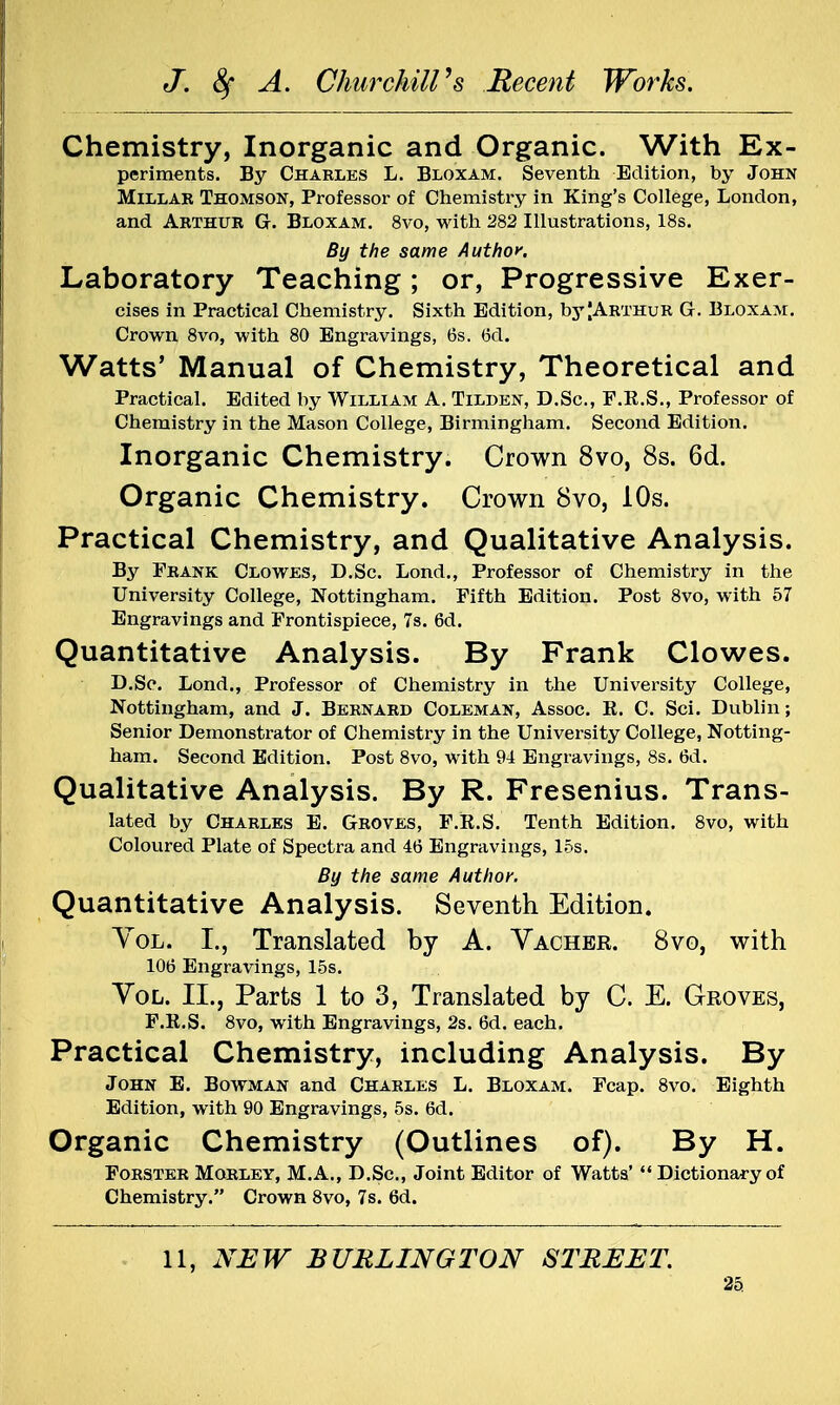 Chemistry, Inorganic and Organic. With Ex- periments. By Charles L. Bloxam. Seventh Edition, by John Millar Thomson, Professor of Chemistry in King's College, London, and Arthur G. Bloxam. 8vo, with 282 Illustrations, 18s. By the same Author. Laboratory Teaching; or, Progressive Exer- cises in Practical Chemistry. Sixth Edition, byJArthur G. Bloxam. Crown 8vo, with 80 Engravings, 6s. 6d. Watts' Manual of Chemistry, Theoretical and Practical. Edited by William A. Tildkn, D.Sc, F.R.S., Professor of Chemistry in the Mason College, Birmingham. Second Edition. Inorganic Chemistry. Crown 8vo, 8s. 6d. Organic Chemistry. Crown 8vo, 10s. Practical Chemistry, and Qualitative Analysis. By Frank Clowes, D.Sc. Lond., Professor of Chemistry in the University College, Nottingham. Fifth Edition. Post 8vo, with 57 Engravings and Frontispiece, 7s. 6d. Quantitative Analysis. By Frank Clowes. D.Sc. Lond., Professor of Chemistry in the University College, Nottingham, and J. Bernard Coleman, Assoc. R. C. Sci. Dublin; Senior Demonstrator of Chemistry in the University College, Notting- ham. Second Edition. Post 8vo, with 94 Engravings, 8s. 6d. Qualitative Analysis. By R. Fresenius. Trans- lated by Charles E. Groves, F.R.S. Tenth Edition. 8vo, with Coloured Plate of Spectra and 46 Engravings, 15s. By the same Author. Quantitative Analysis. Seventh Edition. Vol. I., Translated by A. Vacher. 8vo, with 106 Engravings, 15s. Vol. II., Parts 1 to 3, Translated by C. E. Groves, F.R.S. 8vo, with Engravings, 2s. 6d. each. Practical Chemistry, including Analysis. By John E. Bowman and Charles L. Bloxam. Fcap. 8vo. Eighth Edition, with 90 Engravings, 5s. 6d. Organic Chemistry (Outlines of). By H. Forster Morley, M.A., D.Sc, Joint Editor of Watts'  Dictionary of Chemistry. Crown 8vo, 7s. 6d. 11, NEW BURLINGTON STREET.