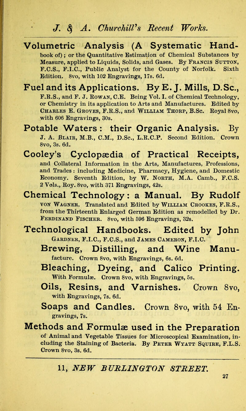 Volumetric Analysis (A Systematic Hand- book of); or the Quantitative Estimation of Chemical Substances by Measure, applied to Liquids, Solids, and Gases. By Francis Sutton, F.C.S., F.I.C., Public Analyst for the County of Norfolk. Sixth Edition. 8vo, with 102 Engravings, 17s. 6d. Fuel and its Applications. By E. J. Mills, D.Sc, F.R.S., and F. J. Rowan, C.E. Being Vol. I. of Chemical Technology, or Chemistry in its application to Arts and Manufactures. Edited by Charles E. Groves, F.E.S., and William Thorp, B.Sc Royal 8vo, with 606 Engravings, 30s. Potable Waters : their Organic Analysis. By J. A. Blair, M.B., CM., D.Sc, L.E.C.P. Second Edition. Crown 8vo, 3s. 6d. Cooley's Cyclopaedia of Practical Receipts, and Collateral Information in the Arts, Manufactures, Professions, and Trades: including Medicine, Pharmacy, Hygiene, and Domestic Economy. Seventh Edition, by W. North. M.A. Camb., F.C.S. 2 Vols., Roy. 8vo, with 371 Engravings, 42s. Chemical Technology: a Manual. By Rudolf von Wagner. Translated and Edited by William Crookes, F.R.S., from the Thirteenth Enlarged German Edition as remodelled by Dr. Ferdinand Fischer. 8vo, with 596 Engravings, 32s. Technological Handbooks. Edited by John Gardner, F.I.C., F.C.S., and James Cameron, F.I.C. Brewing, Distilling, and Wine Manu- facture. Crown 8vo, with Engravings, 6s. 6d. Bleaching, Dyeing, and Calico Printing. With Formulae. Crown 8vo, with Engravings, 5s. Oils, Resins, and Varnishes. Crown 8vo, with Engravings, 7s. 6d. Soaps and Candles. Crown 8vo, with 54 En- gravings, 7s. Methods and Formulae used in the Preparation of Animal and Vegetable Tissues for Microscopical Examination, in- cluding the Staining of Bacteria. By Peter Wyatt Squire, F.L.S. Crown 8vo, 3s. 6d. 11, NEW BURLINGTON STREET.