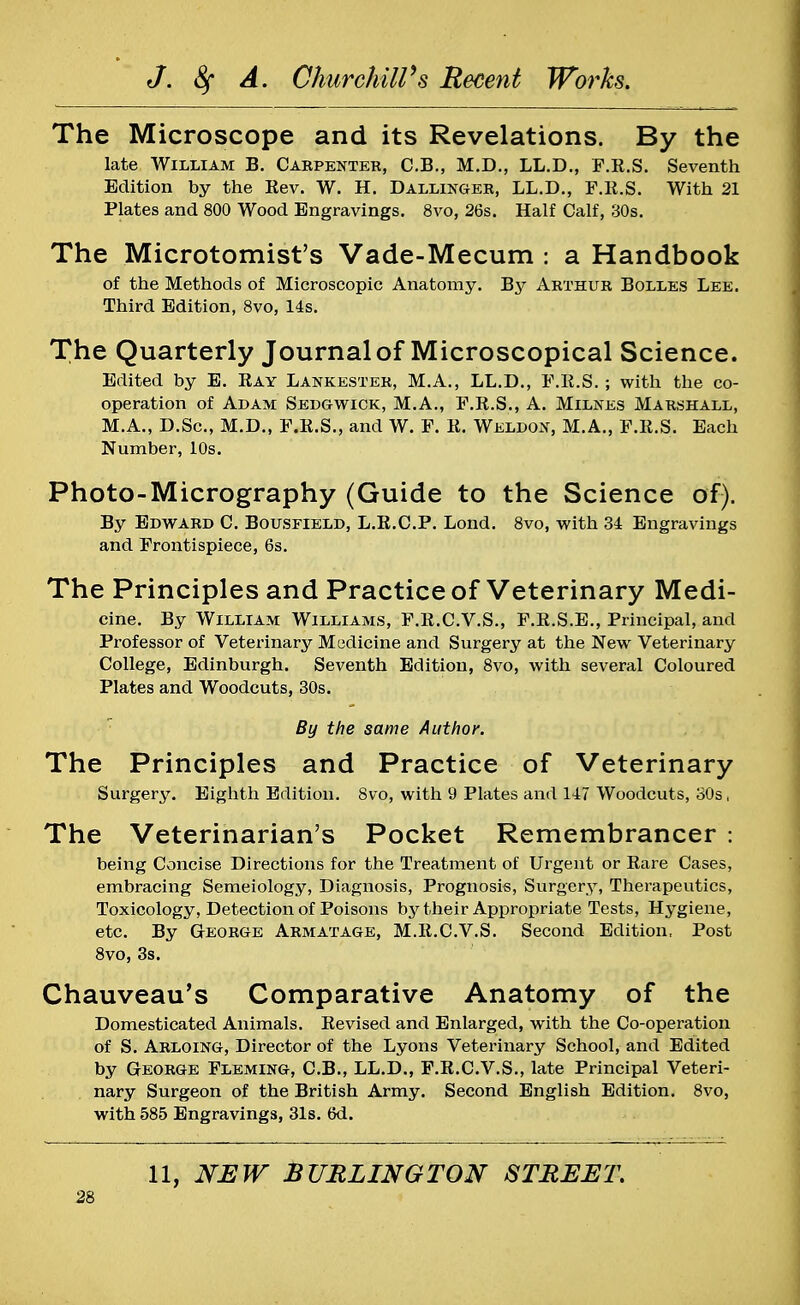 The Microscope and its Revelations. By the late William B. Carpenter, C.B., M.D., LL.D., P.R.S. Seventh Edition by the Rev. W. H. Dallinger, LL.D., F.R.S. With 21 Plates and 800 Wood Engravings. 8vo, 26s. Half Calf, 30s. The Microtomist's Vade-Mecum ; a Handbook of the Methods of Microscopic Anatomy. By Arthur Bolles Lee. Third Edition, 8vo, 14s. The Quarterly Journal of Microscopical Science. Edited by E. Ray Lankester, M.A., LL.D., F.R.S. ; with the co- operation of Adam Sedgwick, M.A., F.R.S., A. Milnes Marshall, M.A., D.Sc, M.D., F.R.S., and W. F. R. Weldon, M.A., F.R.S. Each Number, 10s. Photo-Micrography (Guide to the Science of). By Edward C. Bousfield, L.R.C.P. Lond. 8vo, with 34 Engravings and Frontispiece, 6s. The Principles and Practice of Veterinary Medi- cine. By William Williams, F.R.C.V.S., F.R.S.E., Principal, and Professor of Veterinary Medicine and Surgery at the New Veterinary College, Edinburgh. Seventh Edition, 8vo, with several Coloured Plates and Woodcuts, 30s. By the same Author. The Principles and Practice of Veterinary Surgery. Eighth Edition. 8vo, with 9 Plates and 147 Woodcuts, 30s, The Veterinarian's Pocket Remembrancer : being Concise Directions for the Treatment of Urgent or Rare Cases, embracing Semeiology, Diagnosis, Prognosis, Surgery, Therapeutics, Toxicology, Detection of Poisons by their Appropriate Tests, Hygiene, etc. By George Armatage, M.R.C.V.S. Second Edition, Post 8vo, 3s. Chauveau's Comparative Anatomy of the Domesticated Animals. Revised and Enlarged, with the Co-operation of S. Arloing, Director of the Lyons Veterinary School, and Edited by George Fleming, C.B., LL.D., F.R.C.V.S., late Principal Veteri- nary Surgeon of the British Army. Second English Edition. 8vo, with 585 Engravings, 31s. 6d. 11, NEW BURLINGTON STREET.