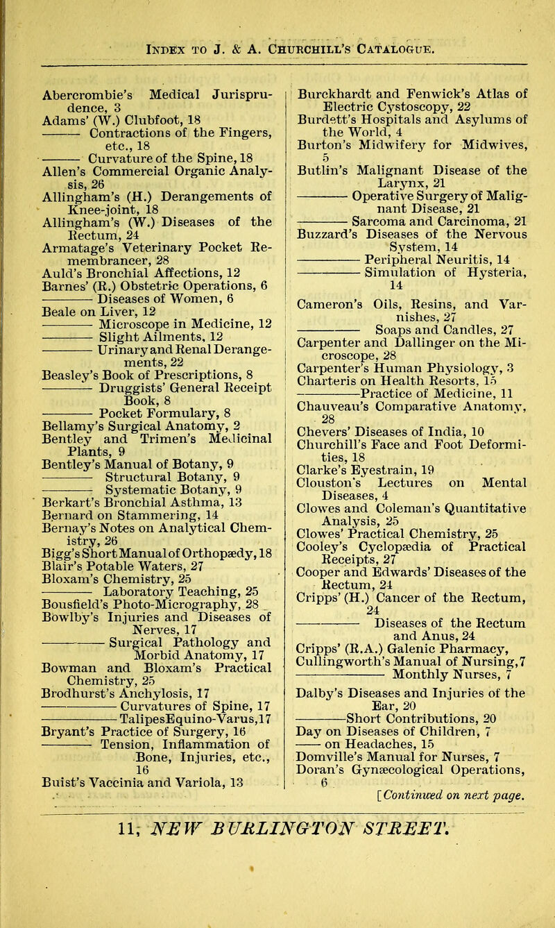 Abererombie's Medical Jurispru- dence, 3 Adams' (W.) Clubfoot, 18 Contractions of the Fingers, etc., 18 Curvature of the Spine, 18 Allen's Commercial Organic Analy- sis, 26 Allingham's (H.) Derangements of Knee-joint, 18 Allingham's (W.) Diseases of the Rectum, 24 Armatage's Veterinary Pocket Re- membrancer, 28 Auld's Bronchial Affections, 12 Barnes' (R.) Obstetric Operations, 6 Diseases of Women, 6 Beale on Liver, 12 Microscope in Medicine, 12 Slight Ailments, 12 Urinary and Renal Derange- ments, 22 Beasley's Book of Prescriptions, 8 Druggists' General Receipt Book,8 Pocket Formulary, 8 Bellamy's Surgical Anatomy, 2 Bentley and Trimen's Medicinal Plants, 9 Bentley's Manual of Botany, 9 ■ Structural Botany, 9 Systematic Botany, 9 Berkart's Bronchial Asthma, 13 B.ernard on Stammering, 14 Bernay's Notes on Analytical Chem- istry, 26 Bigg's Short Manual of Orthopaedy, 18 Blair's Potable Waters, 27 Bloxam's Chemistry, 25 Laboratory Teaching, 25 Bousfield's Photo-Micrography, 28 _ Bowlby's Injuries and Diseases of Nerves, 17 Surgical Pathology and Morbid Anatomy, 17 Bowman and Bloxam's Practical Chemistry, 25 Brodhurst's Anchylosis, 17 Curvatures of Spine, 17 TalipesEquino-Varus,17 Bryant's Practice of Surgery, 16 Tension, Inflammation of Bone, Injuries, etc., 16 Buist's Vaccinia and Variola, 13 Burckhardt and Fenwick's Atlas of Electric Cystoscopy, 22 Burdett's Hospitals and Asylums of the World, 4 Burton's Midwifery for Midwives, 5 Butlin's Malignant Disease of the Larynx, 21 Operative Surgery of Malig- nant Disease, 21 Sarcoma and Carcinoma, 21 Buzzard's Diseases of the Nervous System, 14 Peripheral Neuritis, 14 Simulation of Hysteria, 14 Cameron's Oils, Resins, and Var- nishes, 27 Soaps and Candles, 27 Carpenter and Dallinger on the Mi- croscope, 28 Carpenter's Human Physiology, 3 Charteris on Health Resorts, 15 Practice of Medicine, 11 Chauveau's Comparative Anatomy, 28 Chevers' Diseases of India, 10 Churchill's Face and Foot Deformi- ties, 18 Clarke's Eyestrain, 19 Clouston's Lectures on Mental Diseases, 4 Clowes and Coleman's Quantitative Analysis, 25 Clowes' Practical Chemistry, 25 Cooley's Cyclopaedia of Practical Receipts, 27 Cooper and Edwards' Diseases of the Rectum, 24 Cripps' (H.) Cancer of the Rectum, 24 Diseases of the Rectum and Anus, 24 Cripps' (R.A.) Galenic Pharmacy, Cullingworth's Manual of Nursing,7 — —— Monthly Nurses, 7 Dalby's Diseases and Injuries of the Ear, 20 Short Contributions, 20 Day on Diseases of Children, 7 on Headaches, 15 Domville's Manual for Nurses, 7 Doran's Gynaecological Operations, • • 6 . [Continued on next page.
