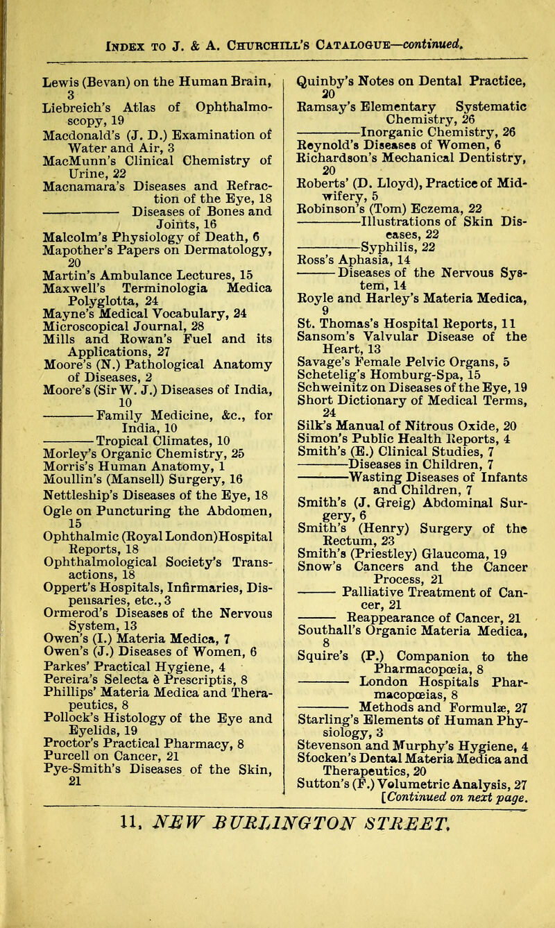 Lewis (Bevan) on the Human Brain, 3 Liebreich's Atlas of Ophthalmo- scopy, 19 Macdonald's (J. D.) Examination of Water and Air, 3 MacMunn's Clinical Chemistry of Urine, 22 Macnamara's Diseases and Refrac- tion of the Eye, 18 Diseases of Bones and Joints, 16 Malcolm's Physiology of Death, 6 Mapother's Papers on Dermatology, 20 Martin's Ambulance Lectures, 15 Maxwell's Terminologia Medica Polyglotta, 24 Mayne's Medical Vocabulary, 24 Microscopical Journal, 28 Mills and Rowan's Fuel and its Applications, 27 Moore's (N.) Pathological Anatomy of Diseases, 2 Moore's (Sir W. J.) Diseases of India, 10 Family Medicine, &c, for India, 10 Tropical Climates, 10 Morley's Organic Chemistry, 25 Morris's Human Anatomy, 1 Moullin's (Mansell) Surgery, 16 Nettleship's Diseases of the Eye, 18 Ogle on Puncturing the Abdomen, 15 Ophthalmic (Eoyal London) Hospital Reports, 18 Ophthalmological Society's Trans- actions, 18 Oppert's Hospitals, Infirmaries, Dis- pensaries, etc., 3 Ormerod's Diseases of the Nervous System, 13 Owen's (I.) Materia Medica, 7 Owen's (J.) Diseases of Women, 6 Parkes' Practical Hygiene, 4 Pereira's Selecta e Prescriptis, 8 Phillips' Materia Medica and Thera- peutics, 8 Pollock's Histology of the Eye and Eyelids, 19 Proctor's Practical Pharmacy, 8 Purcell on Cancer, 21 Pye-Smith's Diseases of the Skin, 21 Quinby's Notes on Dental Practice, 20 Ramsay's Elementary Systematic Chemistry, 26 Inorganic Chemistry, 26 Reynold's Diseases of Women, 6 Richardson's Mechanical Dentistry, 20 Roberts' (D. Lloyd), Practice of Mid- wifery, 5 Robinson's (Tom) Eczema, 22 Illustrations of Skin Dis- eases, 22 Syphilis, 22 Ross's Aphasia, 14 Diseases of the Nervous Sys- tem, 14 Royle and Harley's Materia Medica, 9 St. Thomas's Hospital Reports, 11 Sansom's Valvular Disease of the Heart, 13 Savage's Female Pelvic Organs, 5 Schetelig's Homburg-Spa, 15 Schweinitz on Diseases of the Eye, 19 Short Dictionary of Medical Terms, 24 Silk's Manual of Nitrous Oxide, 20 Simon's Public Health Reports, 4 Smith's (E.) Clinical Studies, 7 Diseases in Children, 7 Wasting Diseases of Infants and Children, 7 Smith's (J. Greig) Abdominal Sur- gery, 6 Smith's (Henry) Surgery of the Rectum, 23 Smith's (Priestley) Glaucoma, 19 Snow's Cancers and the Cancer Process, 21 Palliative Treatment of Can- cer, 21 Reappearance of Cancer, 21 Southall's Organic Materia Medica, 8 Squire's (P.) Companion to the Pharmacopoeia, 8 London Hospitals Phar- macopoeias, 8 Methods and Formulae, 27 Starling's Elements of Human Phy- siology, 3 Stevenson and Murphy's Hygiene, 4 Stocken's Dental Materia Medica and Therapeutics, 20 Sutton's (F.) Volumetric Analysis, 27 [Continued on next page.