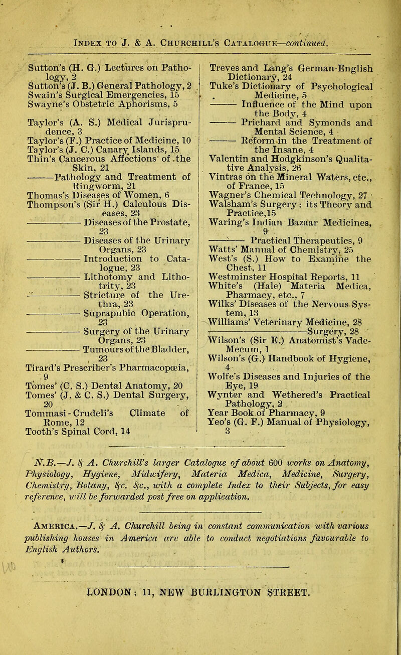 Sutton's (H. G.) Lectures on Patho- logy, 2 Sutton's (J. B.) General Pathology, 2 Swain's Surgical Emergencies, 15 Swayne's Obstetric Aphorisms, 5 Taylor's (A. S.) Medical Jurispru- dence, 3 Taylor's (F.) Practice of Medicine, 10 Taylor's (J. C.) Canary Islands, 15 Thin's Cancerous Affe'ctions* of .the Skin, 21 Pathology and Treatment of Kingworm, 21 Thomas's Diseases of Women, 6 Thompson's (Sir H.) Calculous Dis- eases, 23 Diseases of the Prostate, 23 ■ Diseases of the Urinary Organs, 23 Introduction to Cata- logue, 23 Lithotomy and Litho- trity, 23 — Stricture of the Ure- thra, 23 Suprapubic Operation, 23 Surgery of the Urinary Organs, 23 Tumours of the Bladder, , 23 Tirard's Prescriber's Pharmacopoeia, .9 Tomes' (C. S.) Dental Anatomy, 20 Tomes' (J. & C. S.) Dental Surgery, 20 Tommasi - Crudeli's Climate of Rome, 12 Tooth's Spinal Cord, 14 Treves and Lang's German-English Dictionary, 24 Tuke's Dictionary of Psychological Medicine, 5 Influence of the Mind upon the Body, 4 Prichard and Symonds and Mental Science, 4 Reform in the Treatment of the Insane, 4 Valentin and Hodgkinson's Qualita- tive Analysis, 26 Vintras on the Mineral Waters, etc., of Prance, 15 Wagner's Chemical Technology, 27 ■ Walsham's Surgery : its Theory and Practice, 15 Waring's Indian Bazaar Medicines, 9 - Practical Therapeutics, 9 Watts' Manual of Chemistry^ 25 West's (S.) How to Examine the Chest, 11 Westminster Hospital Reports, 11 White's (Hale) Materia Medica, Pharmacy, etc., 7 Wilks' Diseases of the Nervous Sys- tem, 13 Williams' Veterinary Medicine, 28 Surgery, 28 ' Wilson's (Sir E.) Anatomist's Vade- Mecum, 1 Wilson's (G.) Handbook of Hygiene, 4- tjiijtA «jt. •' Wolfe's Diseases and Injuries of the Eye, 19 Wynter and Wethered's Practical Pathology, 2 Year Book of Pharmacy, 9 Yeo's (G. F.) Manual of Physiology, I^.B.—/. $ A. Churchill's larger Catalogue of about 600 works on Anatomy, Physiology, Hygiene, Midwifery, Materia Medica, Medicine, Surgery, Chemistry, Botany, fyc. fyc., with a complete Index to their Subjects, for easy reference, will be forwarded post free on application. America.—J. 8f A. Churchill being in constant communication %vith various publishing houses in America are able to conduct negotiations favourable to English Authors.