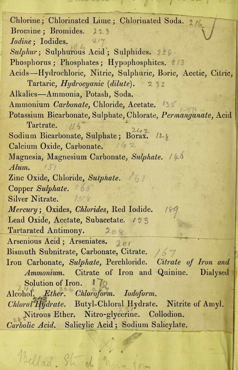 Chlorine; Chlorinated Lime ; Chlorinated Soda. 7 Bromine; Bromides. Xl-l \ I Iodine; Iodides. Sulphur; Sulphurous Acid ; Sulphides. Phosphorus ; Phosphates; Hypophosphites. Acids—Hydrochloric, Nitric, Sulphuric, Boric, Acetic, Citric, Tartaric, Hydrocyanic (dilute). 132 Alkalies—Ammonia, Potash, Soda. Ammonium Carbonate, Chloride, Acetate. Potassium Bicarbonate, Sulphate, Chlorate, Permanganate, Acid Tartrate. Sodium Bicarbonate, Sulphate; Borax7 Calcium Oxide, Carbonate. Magnesia, Magnesium Carbonate, Sulphate, /^ Alum. Zinc Oxide, Chloride, Sulphate. Copper Sulphate. Silver Nitrate. Mercury; Oxides, Chlorides, Red Iodide. Lead Oxide, Acetate, Subacetate. /$3 Tartarated Antimony. Arsenious Acid; Arseniates. Bismuth Subnitrate, Carbonate, Citrate. Iron Carbonate, Sulphate, Perchloride. Citrate of Iron and Ammonium. Citrate of Iron and Quinine. Dialysed , Solution of Iron. I 76 Alcohol. Ether. Chloroform. Iodoform. Chloraftqfdrate. Butyl-Chloral Hydrate. Nitrite of Amyl. J^itrous Ether. Nitro-glycerine. Collodion. Carbolic Acid. Salicylic Acid ; Sodium Salicylate.