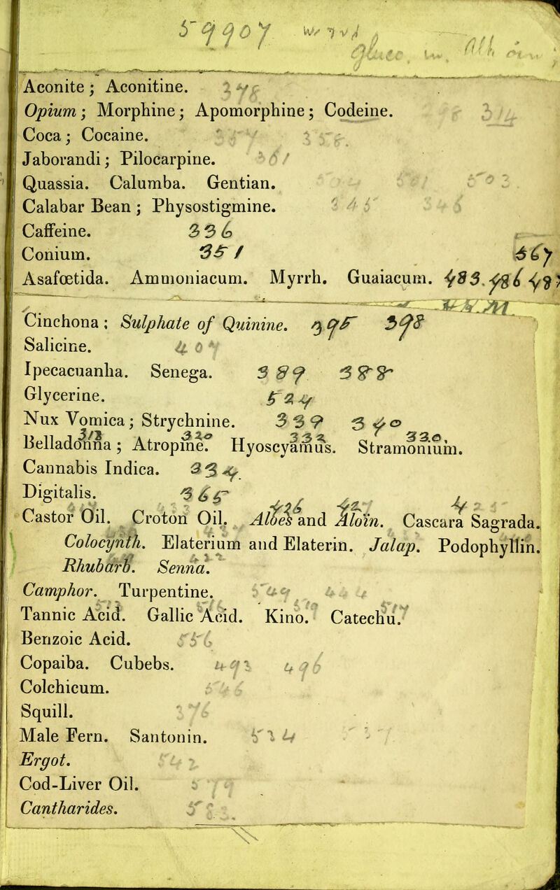 Aconite; Aconitine. V/? Opium ; Morphine; Apomorphine; Codeine. Coca; Cocaine. Jaborandi; Pilocarpine. Quassia. Calumba. Gentian. Calabar Bean; Physostigmine. Caffeine. 3 3 6 Conium. 5$*7 Asafoetida. Amnioniacum. Myrrh. Guaiacum. ^$3.f%6 <fy<$) Cinchona ; Sulphate of Quinine, n, Cj>F Salicine. 4. 0 *i Ipecacuanha. Senega. 3 8f Glycerine. Nux Vomica; Strychnine. 3 39 3 <f& Belladonna; Atropine? Hyoscyamus. Stramonium. Cannabis Indica. 23*^ Digitalis. Castor Oil. Croton Oil. Aldei and J/om. Cascara Sagrada. Colocynth. Elaterium and Elaterin. Jalap. Podophyllin. Rhubarb. Senna. Camphor. Turpentine. fT&«f 4< Tannic Acid. Gallic Acid. Kino. Catechu. Benzoic Acid. Copaiba. Cubebs. u-^i i+^fc Colchicum. Squill. Male Fern. Santonin. '{fl it Ergot. Cod-Liver Oil. Cantharides.