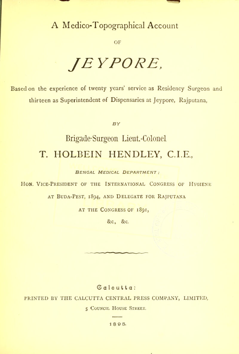 A Medico-Topographical Account OF JEYPORE, Based on the experience of twenty years' service as Residency Surgeon and thirteen as Superintendent of Dispensaries at Jeypore, Rajputana, BY Brigade-Surgeon Lieut.-Colonel T. HOLBEIN HENDLEY, CLE., BENGAL MEDICAL DEPARTMENT ; Hon. Vice-President of the International Congress of Hygiene AT BuDA-PEST, 1894, AND DELEGATE FOR RaJPUTANA at THE Congress of 1891, &c., &c. © a 1 c u 11 a : PRINTED BY THE CALCUTTA CENTRAL PRESS COMPANY, LIMITED, 5 Council House Street. 18 9 5.