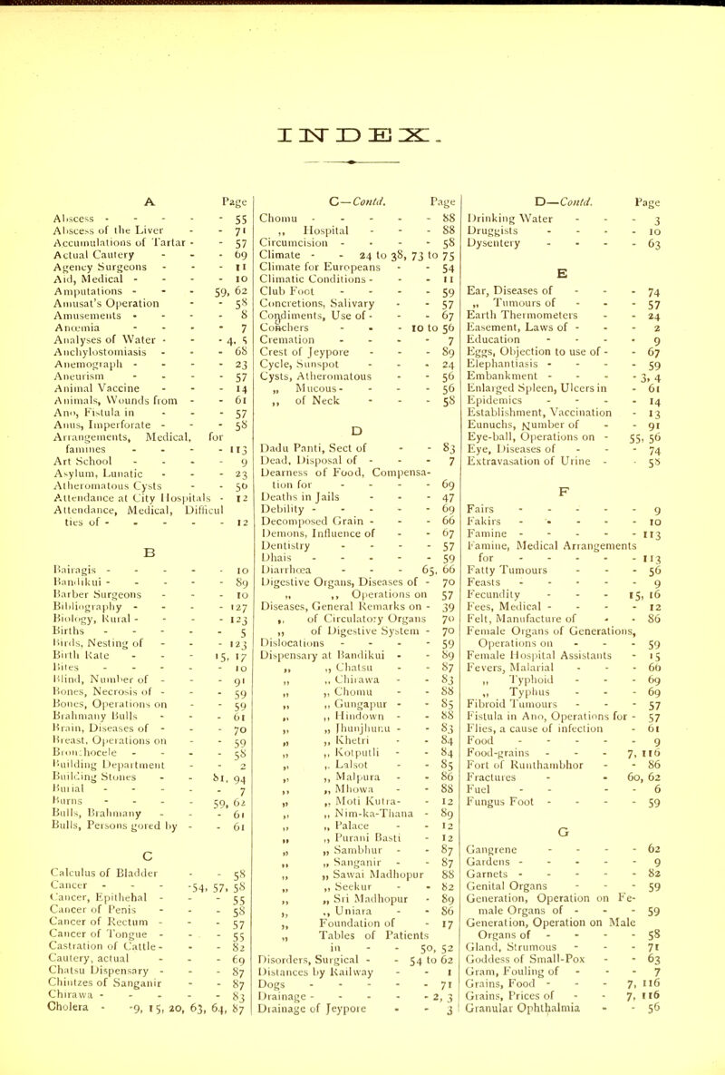 A Page Aliscess - - - - 55 Alisce>s of tile Liver - - 7' Acciiimilatioiis of Tartar • - 57 Actual Cautery - - - 69 Agency Surgeons - - - 11 Aid, Medical - - - - 10 Amputations - - - 59. 62 Aniusat's Operation - 5^ Amusements . - - . 8 Anoemia - . . - 7 Analyses of Water • - ■ 4. S Anchylostomiasis - - - 68 Anemograph - - - - 23 Aneurism - - - 57 Animal Vaccine - - - 14 Animals, Wounds from - - 61 Ann, Fistula in ... 57 Anus, Imperforate - -  S-^i Arrangements, Medical, for faniMies - - - - 113 Art School ... - 9 Asylum, Lunatic - - - 23 Atheromatous Cysts - • 5 A.ttendance at City Hospitals - 12 Attendance, iVledical, Diflicul ties of- • - - -12 B Bairagis - - - Handikui - Barber Surgeons Bililicigraphy - Biokigy, Rural - Births Birds, Nesting of Birth Kate Biles ... Blind, Number of - Bones, Necrosis of . Bones, Operations on Brahniany Bulls Brain, Diseases of - Breast, 0|ierations on Broii:hocele I'uilding Department Building Stones Buiial ... Burns - - . Bulls, Bralimany Bulls, Persons gored by - 10 - 89 - 10 - 127 - 123 - 5 - '23 '5. >7 - 10 - 91 - 59 - 59 - 61 - 70 - 59 - 5« 2 81, 94 - 7 59, 6z - 61 - 61 -54. 57, Calculus of Bladder Cancer (aiicer, Epithehal - Cancer of Penis - . . Cancer of Rectum - Cancer of Tongue - - . Castration of Cattle- Cautery, actual ... Chatsu Dispensary ... Chintzes of Sanganir Chiravva - - . . - Cholera - -9, i 5, 20, 63, 64, C—Could. Page Chomu - - - - - 88 ,, Hospital - - - 88 Circumcision - • - - 58 Climate - - 24 to 38, 73 to 75 Climate for Europeans - - 54 Climatic Conditions - - - 11 Club Foot - - - - 59 Concretions, Salivary - - 57 Cor^diments, Use of - - - 67 Coftchers - - - 10 to 56 Cremation .... 7 Crest of Jeypore - - - 89 Cycle, Sunspot - - -24 Cysts, Atheromatous - ■ 56 „ Mucous- - - ■ 56 ,, of Neck - - - 58 D Dadu Panti, Sect of - - 83 Dead, Disposal of - - - 7 Dearness of Food, Compensa- tion for - - - - 69 Deaths in Jails - - - 47 Debility 69 Decomposed Grain - - - 66 Demons, Influence of - - 67 Dentistry - - - - 57 Dhais 59 Diarrhcea - - - 65, 66 Digestive Organs, Diseases of - 70 „ ,, Operations on 57 Diseases, General Remarks on - 39 ,, of Circulatory Organs 7 ,, of Digestive System - jo Dislocations - - - - 59 Dispensary at Bandikui • - 89 ,, ,, Chalsu - - 87 ,, ,, Chiiawa - - 5^3 „ ,, Chomu - - 88 ,, ,, GungajHir - • §5 „ ,, Hindown - - 88 „ „ yhunjhuiiu - - 83 „ ,, IChetri ■ - 84 „ ,, Kolpulli - - 84 ,, ,. Lalsot - -85 „ ,, Malpura - - 86 „ „ Mhowa - - 88 „ ,, Moti Kutra- - 12 ,, ,, Nim-ka-Thana - 89 „ „ Palace - - 12 „ ,, Purani Basti - 12 „ „ Sambhur - - 87 ,, „ Sanganir - -87 ,, „ Sawai Madhopur 88 „ ,, Seekur - - 82 ,, „ Sri Madhopur - 89 ., Uniara - - 86 ,, Foundation of - 17 „ Tables of Patients in - - 50. 52 Disorders, Surgical - . 54 to 62 Distances by Railway - - I Dogs - - - - - 71 Drainage - - - - - 2, 3 Diainage of Jeypore - - 3 Y:)—Could. Drinking Water Druggists Dysentery Ear, Diseases of „ Tumours of - - Earth Thermometers Easement, Laws of - Education Eggs, Objection to use of - Elephantiasis - Embankment - Enlarged Spleen, Ulcers in Epidemics ... Establishment, Vaccination Eunuchs, jviumber of Eye-ball, Operations on - Eye, Diseases of Extravasation of Urine - Page - 3 - 10 - 63 - 74 - 57 - 24 2 • 9 - 67 - 59 • 3. 4 - 61 - 14 - 13 - 91 55. 56 - 74 • 5* Fairs .... 9 Fakirs .... 10 Famine . . . - 3 Famine, Medical Arrangements for - - - - 113 Fatty Tumours 56 Feasts .... 9 Fecundity . . . 15 16 Fees, Medical - 12 Felt, Manufacture of 86 Female Organs of Generations, Operations on 59 Female Hospital Assistants '5 Fevers, Malarial 66 ,, Typhoid 69 „ Typhus 69 Fibroid Tumours 57 Fistula in Ano, Operations for - 57 Flies, a cause of infection 61 Food .... 9 Food-grains ... 7. 116 Fort of Runthambhor 86 Fractures 60 62 Fuel 6 Fungus Foot - 59 G Gangrene 62 Gardens .... 9 Garnets - - . - 82 Genital Organs - - 59 Generation, Operation on Fe- male Organs of - - - 59 Generation, Operation on Male Organs of - - - - Gland, Strumous - - - 71 Goddess of Small-Pox - - 63 Gram, Fouling of - - - 7 Grains, Food - - - T, ll6 Grains, Prices of - - 7. Granular Ophtl^almia - - 56