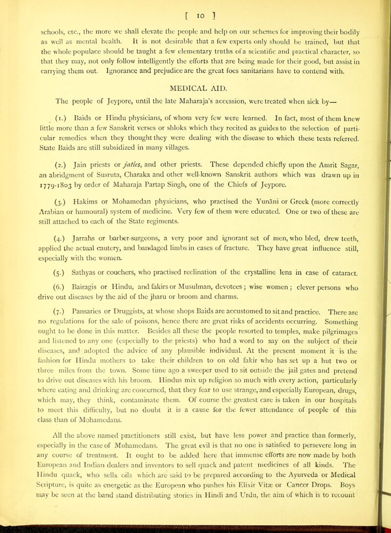 schools, etc., the more we shall elevate the people and help on our schemes for improving their bodily as well as mental health. It is not desirable that a few experts only should be trained, but that the whole populace should be taught a few elementary truths of a scientihc and practical character, so that they may, not only follow intelligently the efforts that are being made for their good, but assist in carrying them out. Ignorance and prejudice are the great foes sanitarians have to contend with. MEDICAL AID. The people of Jeypore, until the late Maharaja's accession, were treated when sick by— (i.) Baids or Hindu physicians, of whom very few were learned. In fact, most of them knew little more than a few Sanskrit verses or shloks which they recited as guides to the selection of parti- cular remedies when they thought they were dealing with the disease to which these texts referred. State Baids are still subsidized in many villages. (2.) Jain priests or Jaties, and other priests. These depended chiefly upon the Amrit Sagar, an abridgment of Susruta, Charaka and other well-known Sanskrit authors which was drawn up in 1779-1803 by order of Maharaja Partap Singh, one of the Chiefs of Jeypore. (3.) Hakims or Mohamedan physicians, who practised the Yunani or Greek (more correctly Arabian or humoural) system of medicine. Very few of them were educated. One or two of these are still attached to each of the State regiments. (4.) Jarrahs or barber-surgeons, a very poor and ignorant set of men, who bled, drew teeth, applied the actual cautery, and bandaged limbs in cases of fracture. They have great influence still, especially with the women. (5.) Sathyas or couchers, who practised reclination of the crystalline lens in case of cataract. (6.) Bairagis or Hindu, and faliirs or Musulman, devotees ; wise women; clever persons who drive out diseases by the aid of the jharu or broom and charms. (7.) Pansaries or Druggists, at whose shops Baids are accustomed to sit and practice. There are no regulations for the sale of poisons, hence there are great risks of accidents occurring. Something ought to be done in this matter. Besides all these the people resorted to temples, make pilgrimages and listened to any one (especially to the priests) who had a word to say on the subject of their diseases, and adopted the advice of any plausible individual. At the present moment it is the fashion for Hindu mothers to take their children to on old fakir who has set up a hut two or three miles from the town. Some time ago a sweeper used to sit outside the jail gates and pretend to drive out diseases witli his broom. Hindus mix up religion so much with every action, particularly where eating and drinking are concerned, that they fear to use strange, and especially European, drugs, which may, they think, contaminate them. Of course the greatest care is taken in our hospitals to meet this difficulty, but no doubt it is a cause for the fewer attendance of people of this class than of Mahamedans. All the above named practitioners still exist, but have less power and practice than formerly, especially in the case of Mohamedans. The great evil is that no one is satisfied to persevere long in any course of treatment. It ought to be added here that immense efforts are now made by both European and Indian dealers and inventors to sell quack and patent medicines of all kinds. The Hindu quack, who sells oils which are said to be prepared according to the Ayurveda or Medical Scripture, is quite as energetic as the European who pushes his Elixir Vitse or Cancer Drops. Boys m^y be seen at the band stand distributing stories in Hindi and Urdu, the aim of which is to recount